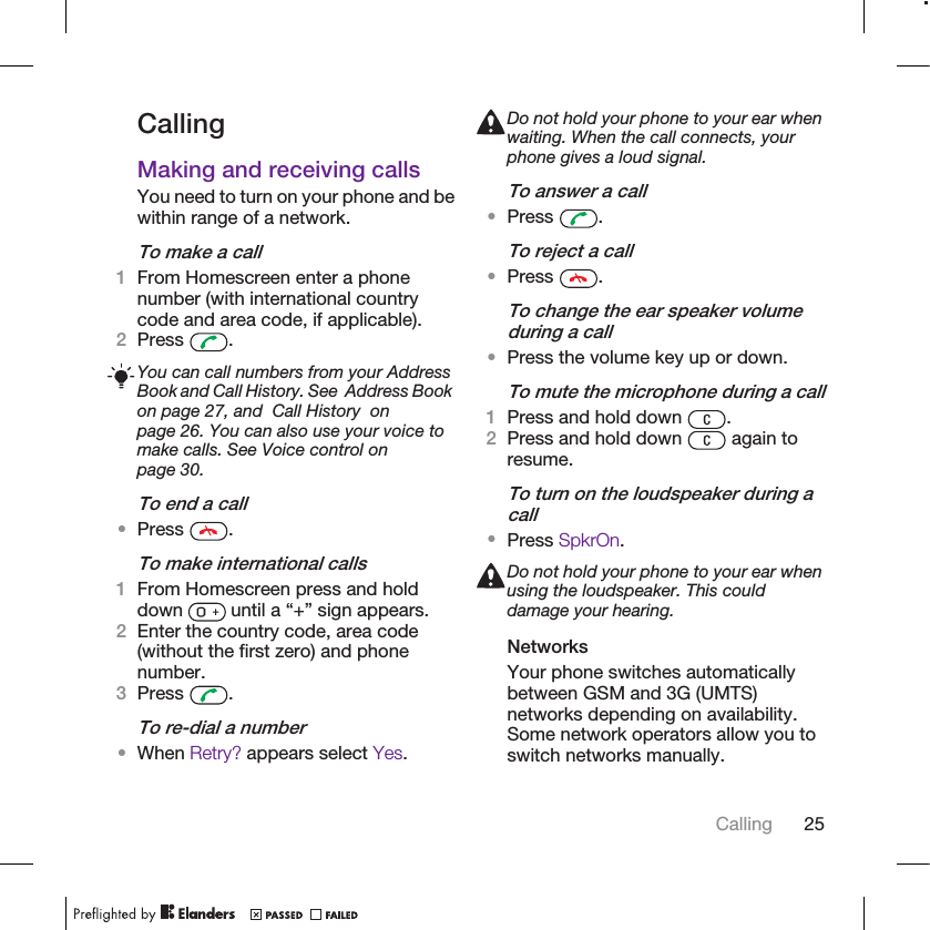 CallingMaking and receiving callsYou need to turn on your phone and bewithin range of a network.To make a call1From Homescreen enter a phonenumber (with international countrycode and area code, if applicable).2Press  .You can call numbers from your AddressBook and Call History. See  Address Bookon page 27, and  Call History  onpage 26. You can also use your voice tomake calls. See Voice control onpage 30.To end a call•Press  .To make international calls1From Homescreen press and holddown   until a “+” sign appears.2Enter the country code, area code(without the first zero) and phonenumber.3Press  .To re-dial a number•When Retry? appears select Yes.Do not hold your phone to your ear whenwaiting. When the call connects, yourphone gives a loud signal.To answer a call•Press  .To reject a call•Press  .To change the ear speaker volumeduring a call•Press the volume key up or down.To mute the microphone during a call1Press and hold down  .2Press and hold down   again toresume.To turn on the loudspeaker during acall•Press SpkrOn.Do not hold your phone to your ear whenusing the loudspeaker. This coulddamage your hearing.NetworksYour phone switches automaticallybetween GSM and 3G (UMTS)networks depending on availability.Some network operators allow you toswitch networks manually.Calling 25