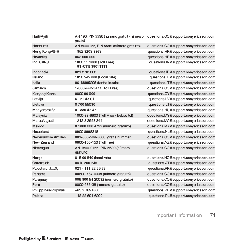 Haïti/Ayiti AN 193, PIN 5598 (numéro gratuit / nimewogratis) questions.CO@support.sonyericsson.comHonduras AN 8000122, PIN 5599 (número gratuito) questions.CO@support.sonyericsson.comHong Kong/香港 +852 8203 8863 questions.HK@support.sonyericsson.comHrvatska 062 000 000 questions.HR@support.sonyericsson.comIndia/भारत 1800 11 1800 (Toll Free)+91 (011) 39011111 questions.IN@support.sonyericsson.comIndonesia 021 2701388 questions.ID@support.sonyericsson.comIreland 1850 545 888 (Local rate) questions.IE@support.sonyericsson.comItalia 06 48895206 (tariffa locale) questions.IT@support.sonyericsson.comJamaica 1-800-442-3471 (Toll Free) questions.CO@support.sonyericsson.comΚύπρος/Kıbrıs 0800 90 909 questions.CY@support.sonyericsson.comLatvija 67 21 43 01 questions.LV@support.sonyericsson.comLietuva 8 700 55030 questions.LT@support.sonyericsson.comMagyarország 01 880 47 47 questions.HU@support.sonyericsson.comMalaysia 1800-88-9900 (Toll Free / bebas tol) questions.MY@support.sonyericsson.comMaroc/󰂏󰂱󰃅󰃀 +212 2 2958 344 questions.MA@support.sonyericsson.comMéxico 0 1800 000 4722 (número gratuito) questions.MX@support.sonyericsson.comNederland 0900 8998318 questions.NL@support.sonyericsson.comNederlandse Antillen 001-866-509-8660 (gratis nummer) questions.CO@support.sonyericsson.comNew Zealand 0800-100-150 (Toll free) questions.NZ@support.sonyericsson.comNicaragua AN 1800-0166, PIN 5600 (númerogratuito) questions.CO@support.sonyericsson.comNorge 815 00 840 (local rate) questions.NO@support.sonyericsson.comÖsterreich 0810 200 245 questions.AT@support.sonyericsson.comPakistan/󰁯󰁹󰂕󰁯 021 - 111 22 55 73 questions.PK@support.sonyericsson.comPanamá 00800-787-0009 (número gratuito) questions.CO@support.sonyericsson.comParaguay 009 800 54 20032 (número gratuito) questions.CO@support.sonyericsson.comPerú 0800-532-38 (número gratuito) questions.CO@support.sonyericsson.comPhilippines/Pilipinas +63 2 7891860 questions.PH@support.sonyericsson.comPolska +48 22 691 6200 questions.PL@support.sonyericsson.comImportant information 71