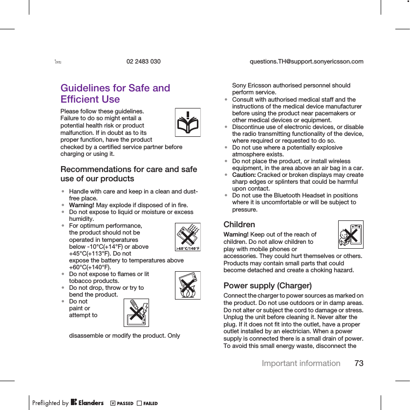 ไทย 02 2483 030 questions.TH@support.sonyericsson.comGuidelines for Safe andEfficient UsePlease follow these guidelines.Failure to do so might entail apotential health risk or productmalfunction. If in doubt as to itsproper function, have the productchecked by a certified service partner beforecharging or using it.Recommendations for care and safeuse of our products•Handle with care and keep in a clean and dust-free place.•Warning! May explode if disposed of in fire.•Do not expose to liquid or moisture or excesshumidity.•For optimum performance,the product should not beoperated in temperaturesbelow -10°C(+14°F) or above+45°C(+113°F). Do notexpose the battery to temperatures above+60°C(+140°F).•Do not expose to flames or littobacco products.•Do not drop, throw or try tobend the product.•Do notpaint orattempt todisassemble or modify the product. OnlySony Ericsson authorised personnel shouldperform service.•Consult with authorised medical staff and theinstructions of the medical device manufacturerbefore using the product near pacemakers orother medical devices or equipment.•Discontinue use of electronic devices, or disablethe radio transmitting functionality of the device,where required or requested to do so.•Do not use where a potentially explosiveatmosphere exists.•Do not place the product, or install wirelessequipment, in the area above an air bag in a car.•Caution: Cracked or broken displays may createsharp edges or splinters that could be harmfulupon contact.•Do not use the Bluetooth Headset in positionswhere it is uncomfortable or will be subject topressure.ChildrenWarning! Keep out of the reach ofchildren. Do not allow children toplay with mobile phones oraccessories. They could hurt themselves or others.Products may contain small parts that couldbecome detached and create a choking hazard.Power supply (Charger)Connect the charger to power sources as marked onthe product. Do not use outdoors or in damp areas.Do not alter or subject the cord to damage or stress.Unplug the unit before cleaning it. Never alter theplug. If it does not fit into the outlet, have a properoutlet installed by an electrician. When a powersupply is connected there is a small drain of power.To avoid this small energy waste, disconnect theImportant information 73