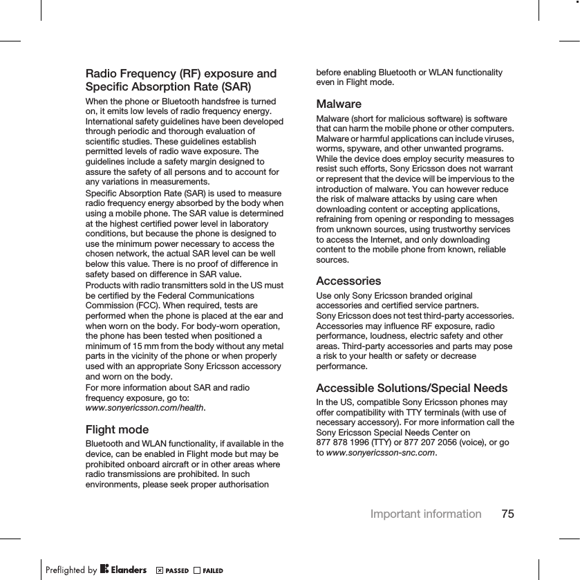 Radio Frequency (RF) exposure andSpecific Absorption Rate (SAR)When the phone or Bluetooth handsfree is turnedon, it emits low levels of radio frequency energy.International safety guidelines have been developedthrough periodic and thorough evaluation ofscientific studies. These guidelines establishpermitted levels of radio wave exposure. Theguidelines include a safety margin designed toassure the safety of all persons and to account forany variations in measurements.Specific Absorption Rate (SAR) is used to measureradio frequency energy absorbed by the body whenusing a mobile phone. The SAR value is determinedat the highest certified power level in laboratoryconditions, but because the phone is designed touse the minimum power necessary to access thechosen network, the actual SAR level can be wellbelow this value. There is no proof of difference insafety based on difference in SAR value.Products with radio transmitters sold in the US mustbe certified by the Federal CommunicationsCommission (FCC). When required, tests areperformed when the phone is placed at the ear andwhen worn on the body. For body-worn operation,the phone has been tested when positioned aminimum of 15 mm from the body without any metalparts in the vicinity of the phone or when properlyused with an appropriate Sony Ericsson accessoryand worn on the body.For more information about SAR and radiofrequency exposure, go to:www.sonyericsson.com/health.Flight modeBluetooth and WLAN functionality, if available in thedevice, can be enabled in Flight mode but may beprohibited onboard aircraft or in other areas whereradio transmissions are prohibited. In suchenvironments, please seek proper authorisationbefore enabling Bluetooth or WLAN functionalityeven in Flight mode.MalwareMalware (short for malicious software) is softwarethat can harm the mobile phone or other computers.Malware or harmful applications can include viruses,worms, spyware, and other unwanted programs.While the device does employ security measures toresist such efforts, Sony Ericsson does not warrantor represent that the device will be impervious to theintroduction of malware. You can however reducethe risk of malware attacks by using care whendownloading content or accepting applications,refraining from opening or responding to messagesfrom unknown sources, using trustworthy servicesto access the Internet, and only downloadingcontent to the mobile phone from known, reliablesources.AccessoriesUse only Sony Ericsson branded originalaccessories and certified service partners.Sony Ericsson does not test third-party accessories.Accessories may influence RF exposure, radioperformance, loudness, electric safety and otherareas. Third-party accessories and parts may posea risk to your health or safety or decreaseperformance.Accessible Solutions/Special NeedsIn the US, compatible Sony Ericsson phones mayoffer compatibility with TTY terminals (with use ofnecessary accessory). For more information call theSony Ericsson Special Needs Center on877 878 1996 (TTY) or 877 207 2056 (voice), or goto www.sonyericsson-snc.com.Important information 75