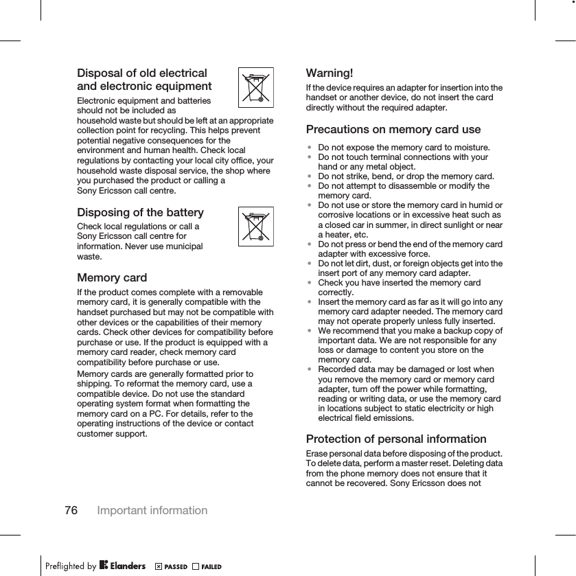 Disposal of old electricaland electronic equipmentElectronic equipment and batteriesshould not be included ashousehold waste but should be left at an appropriatecollection point for recycling. This helps preventpotential negative consequences for theenvironment and human health. Check localregulations by contacting your local city office, yourhousehold waste disposal service, the shop whereyou purchased the product or calling aSony Ericsson call centre.Disposing of the batteryCheck local regulations or call aSony Ericsson call centre forinformation. Never use municipalwaste.Memory cardIf the product comes complete with a removablememory card, it is generally compatible with thehandset purchased but may not be compatible withother devices or the capabilities of their memorycards. Check other devices for compatibility beforepurchase or use. If the product is equipped with amemory card reader, check memory cardcompatibility before purchase or use.Memory cards are generally formatted prior toshipping. To reformat the memory card, use acompatible device. Do not use the standardoperating system format when formatting thememory card on a PC. For details, refer to theoperating instructions of the device or contactcustomer support.Warning!If the device requires an adapter for insertion into thehandset or another device, do not insert the carddirectly without the required adapter.Precautions on memory card use•Do not expose the memory card to moisture.•Do not touch terminal connections with yourhand or any metal object.•Do not strike, bend, or drop the memory card.•Do not attempt to disassemble or modify thememory card.•Do not use or store the memory card in humid orcorrosive locations or in excessive heat such asa closed car in summer, in direct sunlight or neara heater, etc.•Do not press or bend the end of the memory cardadapter with excessive force.•Do not let dirt, dust, or foreign objects get into theinsert port of any memory card adapter.•Check you have inserted the memory cardcorrectly.•Insert the memory card as far as it will go into anymemory card adapter needed. The memory cardmay not operate properly unless fully inserted.•We recommend that you make a backup copy ofimportant data. We are not responsible for anyloss or damage to content you store on thememory card.•Recorded data may be damaged or lost whenyou remove the memory card or memory cardadapter, turn off the power while formatting,reading or writing data, or use the memory cardin locations subject to static electricity or highelectrical field emissions.Protection of personal informationErase personal data before disposing of the product.To delete data, perform a master reset. Deleting datafrom the phone memory does not ensure that itcannot be recovered. Sony Ericsson does not76 Important information