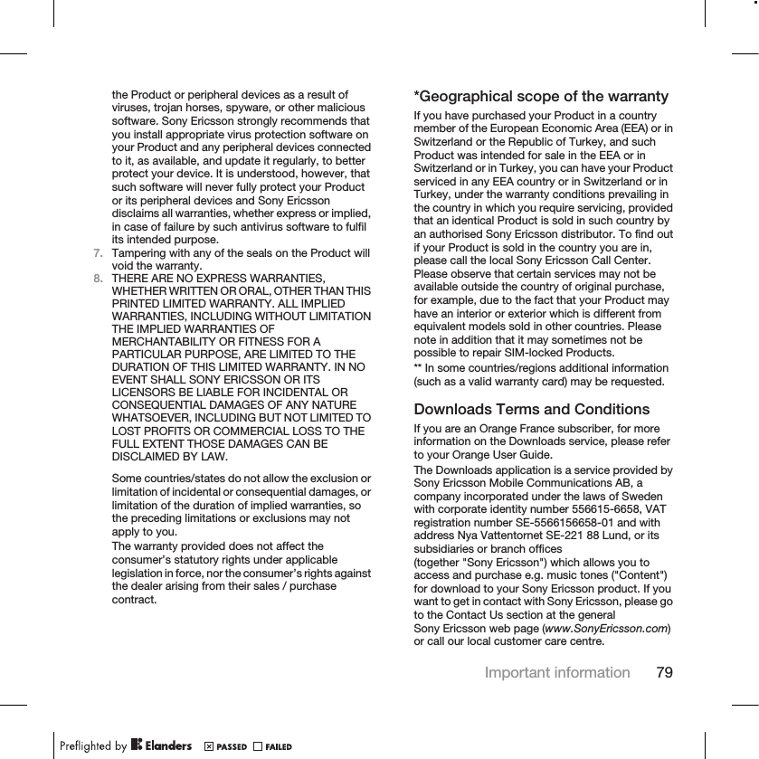 the Product or peripheral devices as a result ofviruses, trojan horses, spyware, or other malicioussoftware. Sony Ericsson strongly recommends thatyou install appropriate virus protection software onyour Product and any peripheral devices connectedto it, as available, and update it regularly, to betterprotect your device. It is understood, however, thatsuch software will never fully protect your Productor its peripheral devices and Sony Ericssondisclaims all warranties, whether express or implied,in case of failure by such antivirus software to fulfilits intended purpose.7. Tampering with any of the seals on the Product willvoid the warranty.8. THERE ARE NO EXPRESS WARRANTIES,WHETHER WRITTEN OR ORAL, OTHER THAN THISPRINTED LIMITED WARRANTY. ALL IMPLIEDWARRANTIES, INCLUDING WITHOUT LIMITATIONTHE IMPLIED WARRANTIES OFMERCHANTABILITY OR FITNESS FOR APARTICULAR PURPOSE, ARE LIMITED TO THEDURATION OF THIS LIMITED WARRANTY. IN NOEVENT SHALL SONY ERICSSON OR ITSLICENSORS BE LIABLE FOR INCIDENTAL ORCONSEQUENTIAL DAMAGES OF ANY NATUREWHATSOEVER, INCLUDING BUT NOT LIMITED TOLOST PROFITS OR COMMERCIAL LOSS TO THEFULL EXTENT THOSE DAMAGES CAN BEDISCLAIMED BY LAW.Some countries/states do not allow the exclusion orlimitation of incidental or consequential damages, orlimitation of the duration of implied warranties, sothe preceding limitations or exclusions may notapply to you.The warranty provided does not affect theconsumer’s statutory rights under applicablelegislation in force, nor the consumer’s rights againstthe dealer arising from their sales / purchasecontract.*Geographical scope of the warrantyIf you have purchased your Product in a countrymember of the European Economic Area (EEA) or inSwitzerland or the Republic of Turkey, and suchProduct was intended for sale in the EEA or inSwitzerland or in Turkey, you can have your Productserviced in any EEA country or in Switzerland or inTurkey, under the warranty conditions prevailing inthe country in which you require servicing, providedthat an identical Product is sold in such country byan authorised Sony Ericsson distributor. To find outif your Product is sold in the country you are in,please call the local Sony Ericsson Call Center.Please observe that certain services may not beavailable outside the country of original purchase,for example, due to the fact that your Product mayhave an interior or exterior which is different fromequivalent models sold in other countries. Pleasenote in addition that it may sometimes not bepossible to repair SIM-locked Products.** In some countries/regions additional information(such as a valid warranty card) may be requested.Downloads Terms and ConditionsIf you are an Orange France subscriber, for moreinformation on the Downloads service, please referto your Orange User Guide.The Downloads application is a service provided bySony Ericsson Mobile Communications AB, acompany incorporated under the laws of Swedenwith corporate identity number 556615-6658, VATregistration number SE-5566156658-01 and withaddress Nya Vattentornet SE-221 88 Lund, or itssubsidiaries or branch offices(together &quot;Sony Ericsson&quot;) which allows you toaccess and purchase e.g. music tones (&quot;Content&quot;)for download to your Sony Ericsson product. If youwant to get in contact with Sony Ericsson, please goto the Contact Us section at the generalSony Ericsson web page (www.SonyEricsson.com)or call our local customer care centre.Important information 79