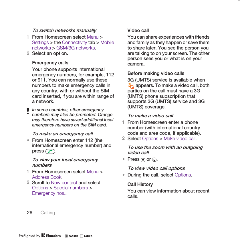 To switch networks manually1From Homescreen select Menu &gt;Settings &gt; the Connectivity tab &gt; Mobilenetworks &gt; GSM/3G networks.2Select an option.Emergency callsYour phone supports internationalemergency numbers, for example, 112or 911. You can normally use thesenumbers to make emergency calls inany country, with or without the SIMcard inserted, if you are within range ofa network.In some countries, other emergencynumbers may also be promoted. Orangemay therefore have saved additional localemergency numbers on the SIM card.To make an emergency call•From Homescreen enter 112 (theinternational emergency number) andpress  .To view your local emergencynumbers1From Homescreen select Menu &gt;Address Book.2Scroll to New contact and selectOptions &gt; Special numbers &gt;Emergency nos..Video callYou can share experiences with friendsand family as they happen or save themto share later. You see the person youare talking to on your screen. The otherperson sees you or what is on yourcamera.Before making video calls3G (UMTS) service is available when appears. To make a video call, bothparties on the call must have a 3G(UMTS) phone subscription thatsupports 3G (UMTS) service and 3G(UMTS) coverage.To make a video call1From Homescreen enter a phonenumber (with international countrycode and area code, if applicable).2Select Options &gt; Make video call.To use the zoom with an outgoingvideo call•Press   or  .To view video call options•During the call, select Options.Call HistoryYou can view information about recentcalls.26 Calling