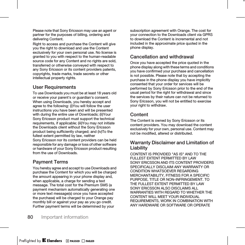 Please note that Sony Ericsson may use an agent orpartner for the purposes of billing, ordering anddelivering Content.Right to access and purchase the Content will giveyou the right to download and use the Contentexclusively for your own personal use. No license isgranted to you with respect to the human-readablesource code for any Content and no rights are sold,transferred or otherwise conveyed with respect toany Sony Ericsson or its content providers patents,copyrights, trade marks, trade secrets or otherintellectual property rights.User RequirementsTo use Downloads you must be at least 18 years oldor receive your parent&apos;s or guardian&apos;s consent.When using Downloads, you hereby accept andagree to the following: (i)You will follow the userinstructions you have been and will be presentedwith during the entire use of Downloads; (ii)YourSony Ericsson product must support the technicalrequirements, if applicable; (iii)You may not initiatethe Downloads client without the Sony Ericssonproduct being sufficiently charged; and (iv)To thefullest extent permitted by law, neitherSony Ericsson nor its content providers can be heldresponsible for any damage or loss of other softwareor hardware of your Sony Ericsson product resultingfrom the use of Downloads.Payment TermsYou hereby agree and accept to use Downloads andpurchase the Content for which you will be chargedthe amount appearing in your phone display and,when applicable, a charge for sending a textmessage. The total cost for the Premium SMS (apayment mechanism automatically generating oneor more text message(s) once you have acceptedthe purchase) will be charged to your Orange paymonthly bill or against your pay as you go credit.Further payment terms will be determined by yoursubscription agreement with Orange. The cost foryour connection to the Downloads client via GPRSto download the Content is incremental and notincluded in the approximate price quoted in thephone display.Cancellation and withdrawalOnce you have accepted the price quoted in thephone display along with these terms and conditionsyou have confirmed your purchase and cancellationis not possible. Please note that by accepting thepurchase in the phone display you have implicitlyconsented that your order for services will beperformed by Sony Ericsson prior to the end of theusual period for the right for withdrawal and sincethe services by their nature can not be returned toSony Ericsson, you will not be entitled to exerciseyour right to withdraw.ContentThe Content is owned by Sony Ericsson or itscontent providers. You may download the contentexclusively for your own, personal use. Content maynot be modified, altered or distributed.Warranty Disclaimer and Limitation ofLiabilityCONTENT IS PROVIDED &quot;AS IS&quot; AND TO THEFULLEST EXTENT PERMITTED BY LAWSONY ERICSSON AND ITS CONTENT PROVIDERSSPECIFICALLY DISCLAIM ANY WARRANTY ORCONDITION WHATSOEVER REGARDINGMERCHANTABILITY, FITNESS FOR A SPECIFICPURPOSE, TITLE OR NON-INFRINGEMENT. TOTHE FULLEST EXTENT PERMITTED BY LAWSONY ERICSSON ALSO DISCLAIMS ALLWARRANTIES WITH REGARD TO WHETHER THECONTENT WILL MEET YOUR INDIVIDUALREQUIREMENTS, WORK IN COMBINATION WITHANY HARDWARE OR SOFTWARE OR OPERATE80 Important information