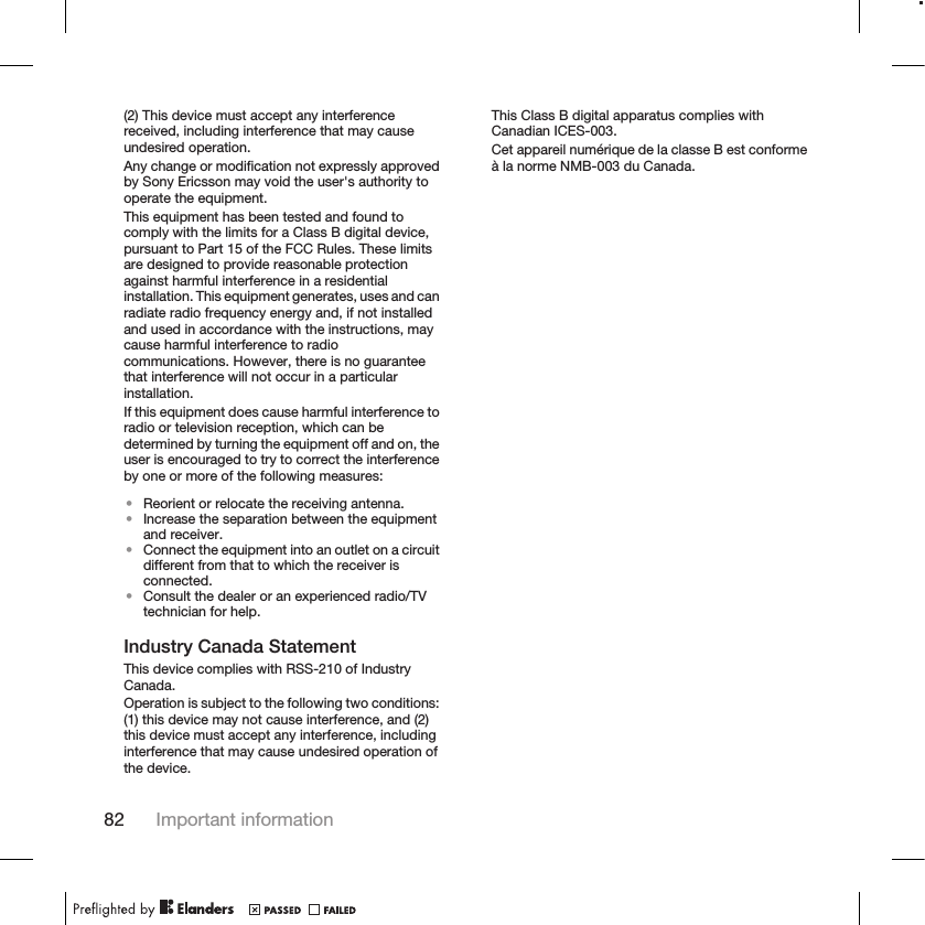 (2) This device must accept any interferencereceived, including interference that may causeundesired operation.Any change or modification not expressly approvedby Sony Ericsson may void the user&apos;s authority tooperate the equipment.This equipment has been tested and found tocomply with the limits for a Class B digital device,pursuant to Part 15 of the FCC Rules. These limitsare designed to provide reasonable protectionagainst harmful interference in a residentialinstallation. This equipment generates, uses and canradiate radio frequency energy and, if not installedand used in accordance with the instructions, maycause harmful interference to radiocommunications. However, there is no guaranteethat interference will not occur in a particularinstallation.If this equipment does cause harmful interference toradio or television reception, which can bedetermined by turning the equipment off and on, theuser is encouraged to try to correct the interferenceby one or more of the following measures:•Reorient or relocate the receiving antenna.•Increase the separation between the equipmentand receiver.•Connect the equipment into an outlet on a circuitdifferent from that to which the receiver isconnected.•Consult the dealer or an experienced radio/TVtechnician for help.Industry Canada StatementThis device complies with RSS-210 of IndustryCanada.Operation is subject to the following two conditions:(1) this device may not cause interference, and (2)this device must accept any interference, includinginterference that may cause undesired operation ofthe device.This Class B digital apparatus complies withCanadian ICES-003.Cet appareil numérique de la classe B est conformeà la norme NMB-003 du Canada.82 Important information