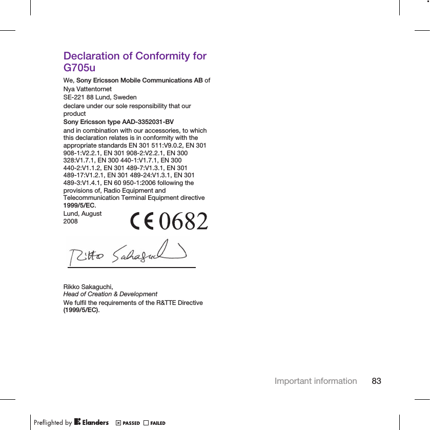 Declaration of Conformity forG705uWe, Sony Ericsson Mobile Communications AB ofNya VattentornetSE-221 88 Lund, Swedendeclare under our sole responsibility that ourproductSony Ericsson type AAD-3352031-BVand in combination with our accessories, to whichthis declaration relates is in conformity with theappropriate standards EN 301 511:V9.0.2, EN 301908-1:V2.2.1, EN 301 908-2:V2.2.1, EN 300328:V1.7.1, EN 300 440-1:V1.7.1, EN 300440-2:V1.1.2, EN 301 489-7:V1.3.1, EN 301489-17:V1.2.1, EN 301 489-24:V1.3.1, EN 301489-3:V1.4.1, EN 60 950-1:2006 following theprovisions of, Radio Equipment andTelecommunication Terminal Equipment directive1999/5/EC.Lund, August2008Rikko Sakaguchi,Head of Creation &amp; DevelopmentWe fulfil the requirements of the R&amp;TTE Directive(1999/5/EC).Important information 83