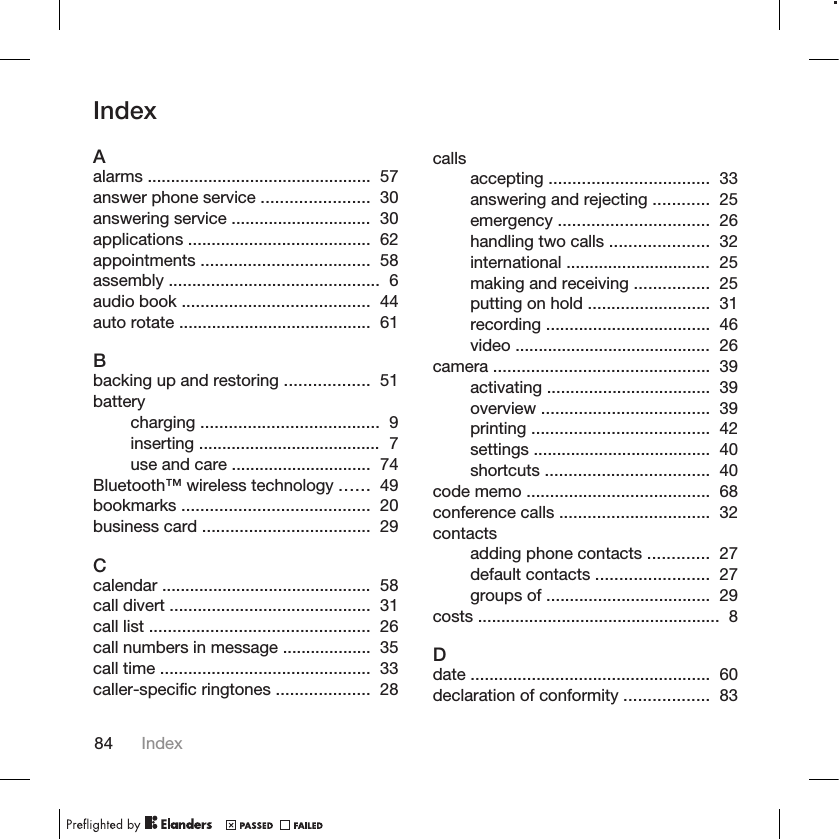 IndexAalarms ................................................  57 answer phone service .......................  30 answering service ..............................  30 applications .......................................  62 appointments ....................................  58 assembly .............................................  6 audio book ........................................  44 auto rotate .........................................  61 Bbacking up and restoring ..................  51 batterycharging ......................................  9 inserting .......................................  7 use and care ..............................  74 Bluetooth™ wireless technology ......  49 bookmarks ........................................  20 business card ....................................  29 Ccalendar .............................................  58 call divert ...........................................  31 call list ...............................................  26 call numbers in message ...................  35 call time .............................................  33 caller-specific ringtones ....................  28 callsaccepting ..................................  33 answering and rejecting ............  25 emergency ................................  26 handling two calls .....................  32 international ...............................  25 making and receiving ................  25 putting on hold ..........................  31 recording ...................................  46 video ..........................................  26 camera ..............................................  39 activating ...................................  39 overview ....................................  39 printing ......................................  42 settings ......................................  40 shortcuts ...................................  40 code memo .......................................  68 conference calls ................................  32 contactsadding phone contacts .............  27 default contacts ........................  27 groups of ...................................  29 costs ....................................................  8 Ddate ...................................................  60 declaration of conformity ..................  83 84 Index