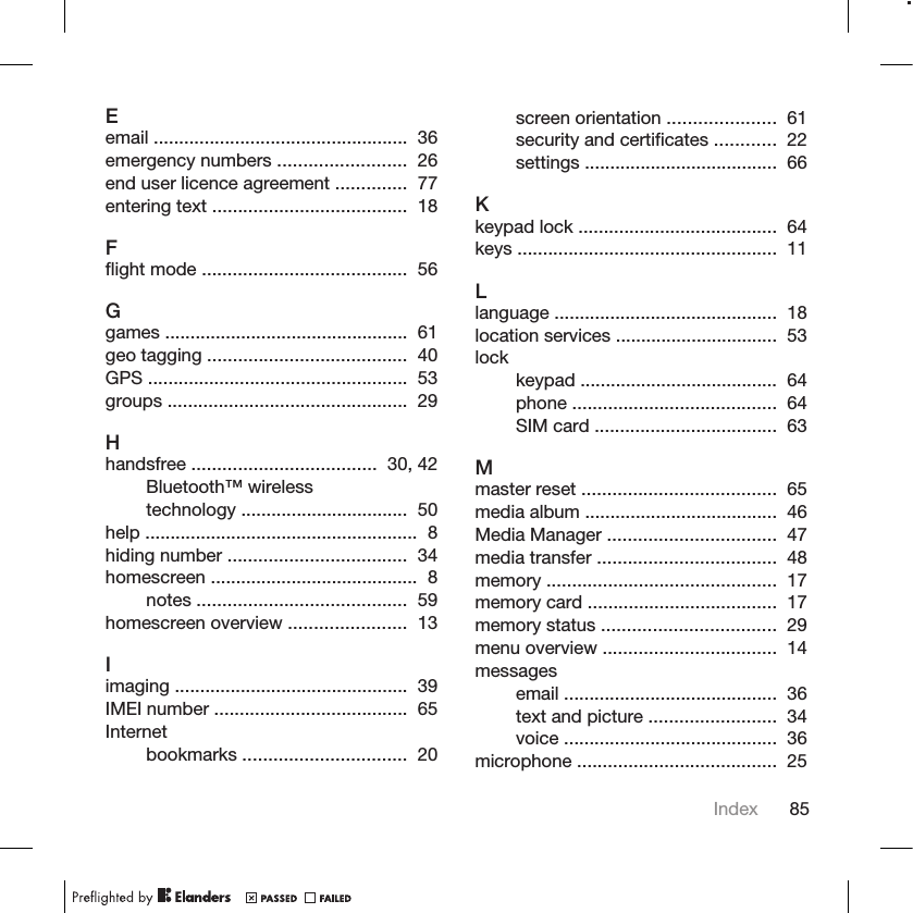 Eemail ..................................................  36 emergency numbers .........................  26 end user licence agreement ..............  77 entering text ......................................  18 Fflight mode ........................................  56 Ggames ................................................  61 geo tagging .......................................  40 GPS ...................................................  53 groups ...............................................  29 Hhandsfree ....................................  30, 42 Bluetooth™ wirelesstechnology .................................  50 help ......................................................  8 hiding number ...................................  34 homescreen .........................................  8 notes .........................................  59 homescreen overview .......................  13 Iimaging ..............................................  39 IMEI number ......................................  65 Internetbookmarks ................................  20 screen orientation .....................  61 security and certificates ............  22 settings ......................................  66 Kkeypad lock .......................................  64 keys ...................................................  11 Llanguage ............................................  18 location services ................................  53 lockkeypad .......................................  64 phone ........................................  64 SIM card ....................................  63 Mmaster reset ......................................  65 media album ......................................  46 Media Manager .................................  47 media transfer ...................................  48 memory .............................................  17 memory card .....................................  17 memory status ..................................  29 menu overview ..................................  14 messagesemail ..........................................  36 text and picture .........................  34 voice ..........................................  36 microphone .......................................  25 Index 85