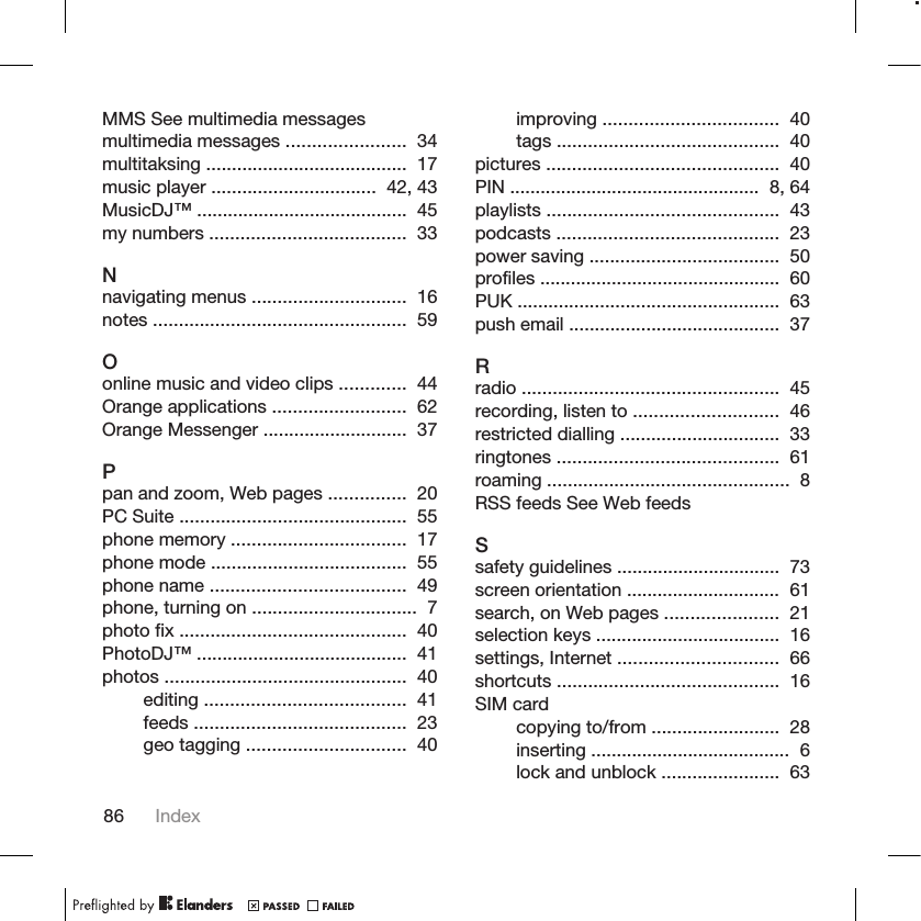 MMS See multimedia messagesmultimedia messages .......................  34 multitaksing .......................................  17 music player ................................  42, 43 MusicDJ™ .........................................  45 my numbers ......................................  33 Nnavigating menus ..............................  16 notes .................................................  59 Oonline music and video clips .............  44 Orange applications ..........................  62 Orange Messenger ............................  37 Ppan and zoom, Web pages ...............  20 PC Suite ............................................  55 phone memory ..................................  17 phone mode ......................................  55 phone name ......................................  49 phone, turning on ................................  7 photo fix ............................................  40 PhotoDJ™ .........................................  41 photos ...............................................  40 editing .......................................  41 feeds .........................................  23 geo tagging ...............................  40 improving ..................................  40 tags ...........................................  40 pictures .............................................  40 PIN .................................................  8, 64 playlists .............................................  43 podcasts ...........................................  23 power saving .....................................  50 profiles ...............................................  60 PUK ...................................................  63 push email .........................................  37 Rradio ..................................................  45 recording, listen to ............................  46 restricted dialling ...............................  33 ringtones ...........................................  61 roaming ...............................................  8 RSS feeds See Web feedsSsafety guidelines ................................  73 screen orientation ..............................  61 search, on Web pages ......................  21 selection keys ....................................  16 settings, Internet ...............................  66 shortcuts ...........................................  16 SIM cardcopying to/from .........................  28 inserting .......................................  6 lock and unblock .......................  63 86 Index