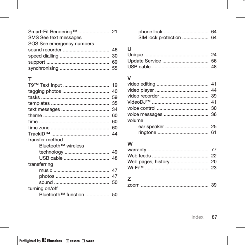 Smart-Fit Rendering™ ......................  21 SMS See text messagesSOS See emergency numberssound recorder ..................................  46 speed dialling ....................................  30 support ..............................................  69 synchronising ....................................  55 TT9™ Text Input ..................................  19 tagging photos ..................................  40 tasks ..................................................  59 templates ...........................................  35 text messages ...................................  34 theme ................................................  60 time ...................................................  60 time zone ...........................................  60 TrackID™ ..........................................  44 transfer methodBluetooth™ wirelesstechnology .................................  49 USB cable .................................  48 transferringmusic .........................................  47 photos .......................................  47 sound ........................................  50 turning on/offBluetooth™ function .................  50 phone lock .................................  64 SIM lock protection ...................  64 UUnique ...............................................  24 Update Service ..................................  56 USB cable .........................................  48 Vvideo editing ......................................  41 video player .......................................  44 video recorder ...................................  39 VideoDJ™ .........................................  41 voice control ......................................  30 voice messages .................................  36 volumeear speaker ...............................  25 ringtone .....................................  61 Wwarranty ............................................  77 Web feeds .........................................  22 Web pages, history ...........................  20 Wi-Fi™ ..............................................  23 Zzoom .................................................  39 Index 87