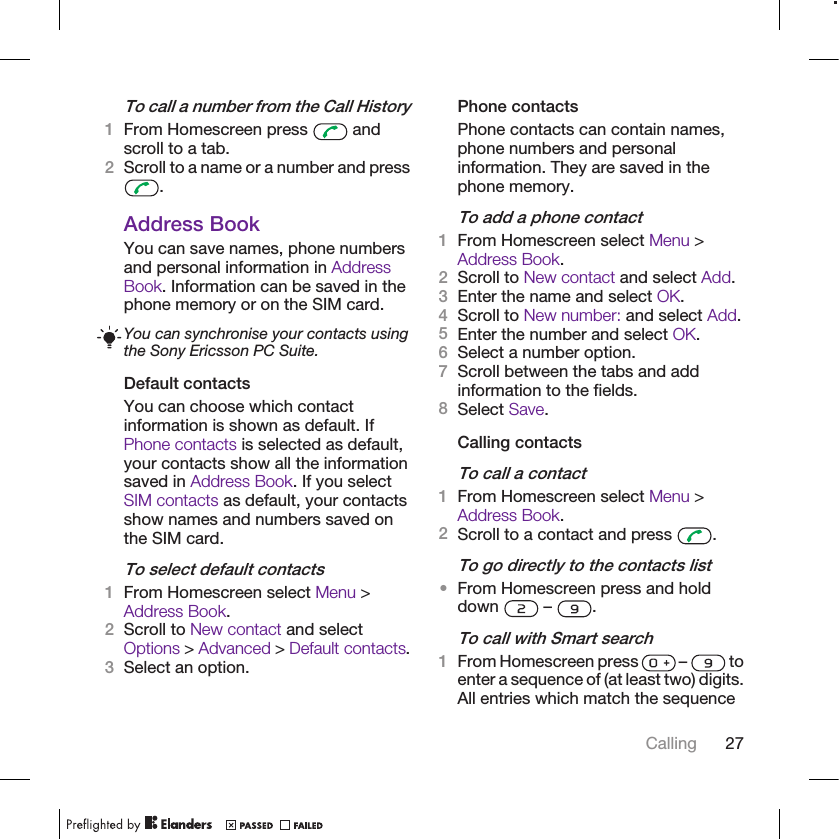 To call a number from the Call History1From Homescreen press   andscroll to a tab.2Scroll to a name or a number and press.Address BookYou can save names, phone numbersand personal information in AddressBook. Information can be saved in thephone memory or on the SIM card.You can synchronise your contacts usingthe Sony Ericsson PC Suite.Default contactsYou can choose which contactinformation is shown as default. IfPhone contacts is selected as default,your contacts show all the informationsaved in Address Book. If you selectSIM contacts as default, your contactsshow names and numbers saved onthe SIM card.To select default contacts1From Homescreen select Menu &gt;Address Book.2Scroll to New contact and selectOptions &gt; Advanced &gt; Default contacts.3Select an option.Phone contactsPhone contacts can contain names,phone numbers and personalinformation. They are saved in thephone memory.To add a phone contact1From Homescreen select Menu &gt;Address Book.2Scroll to New contact and select Add.3Enter the name and select OK.4Scroll to New number: and select Add.5Enter the number and select OK.6Select a number option.7Scroll between the tabs and addinformation to the fields.8Select Save.Calling contactsTo call a contact1From Homescreen select Menu &gt;Address Book.2Scroll to a contact and press  .To go directly to the contacts list•From Homescreen press and holddown   –  .To call with Smart search1From Homescreen press   –   toenter a sequence of (at least two) digits.All entries which match the sequenceCalling 27