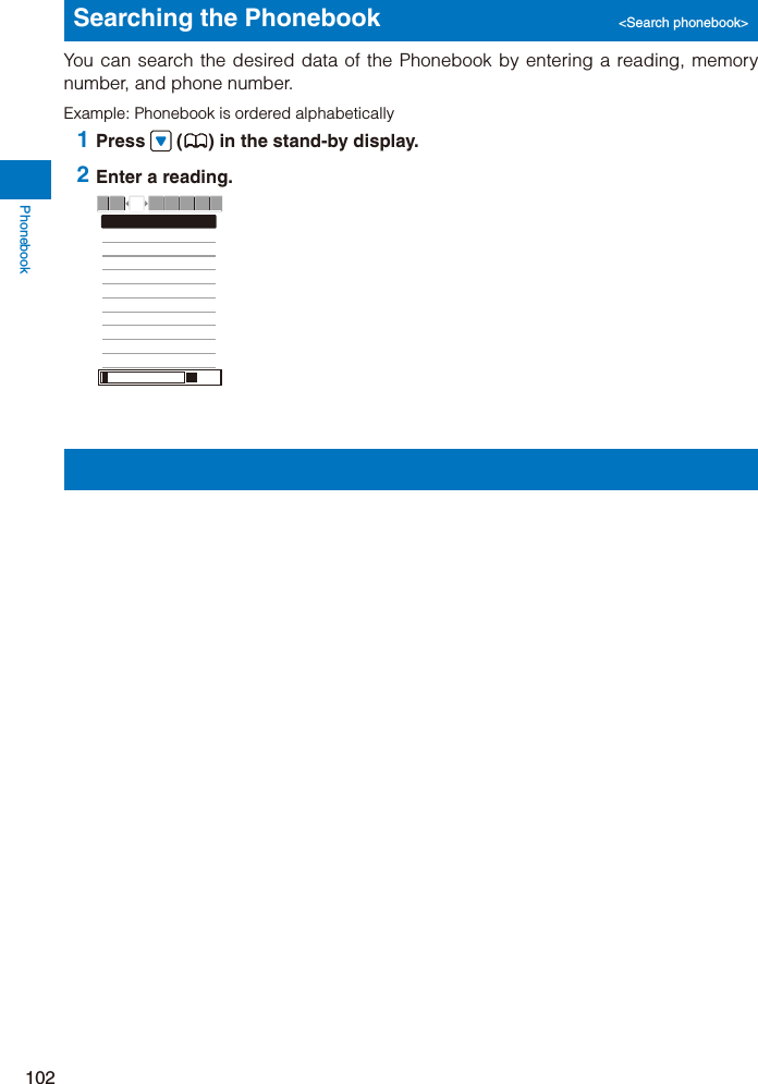 Phonebook102Searching the Phonebook  &lt;Search phonebook&gt;You can search the desired data of the Phonebook by entering a reading, memory number, and phone number.Example: Phonebook is ordered alphabetically 1 Press  ( ) in the stand-by display. 2 Enter a reading.