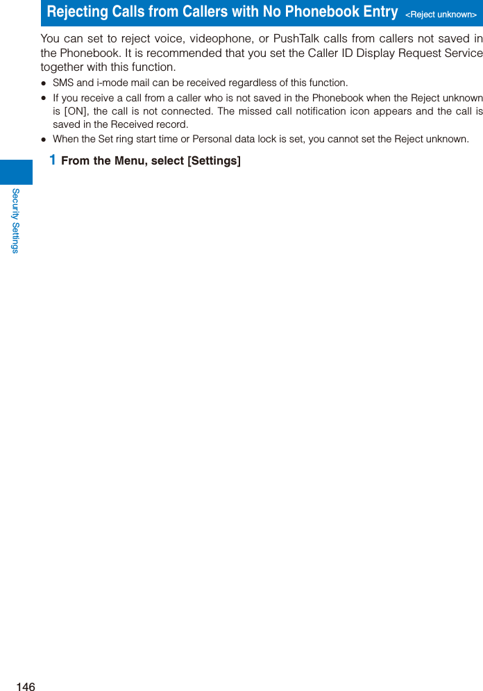 Security Settings146Rejecting Calls from Callers with No Phonebook Entry&lt;Reject unknown&gt;You can set to reject voice, videophone, or PushTalk calls from callers not saved in the Phonebook. It is recommended that you set the Caller ID Display Request Service together with this function.ˎ  SMS and i-mode mail can be received regardless of this function.ˎ  If you receive a call from a caller who is not saved in the Phonebook when the Reject unknown is [ON], the call is not connected. The missed call notification icon appears and the call is saved in the Received record.ˎ  When the Set ring start time or Personal data lock is set, you cannot set the Reject unknown. 1 From the Menu, select [Settings] 