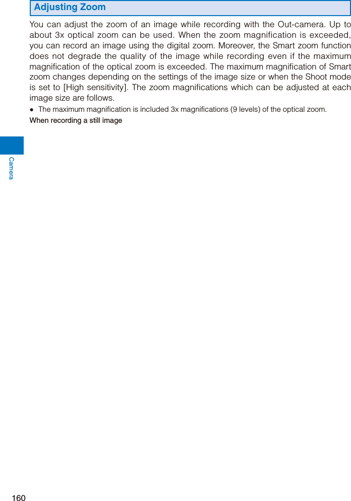 Camera160Adjusting ZoomYou can adjust the zoom of an image while recording with the Out-camera. Up to about 3x optical zoom can be used. When the zoom magnification is exceeded, you can record an image using the digital zoom. Moreover, the Smart zoom function does not degrade the quality of the image while recording even if the maximum magnification of the optical zoom is exceeded. The maximum magnification of Smart zoom changes depending on the settings of the image size or when the Shoot mode is set to [High sensitivity]. The zoom magnifications which can be adjusted at each image size are follows.ˎ  The maximum magnification is included 3x magnifications (9 levels) of the optical zoom.When recording a still image