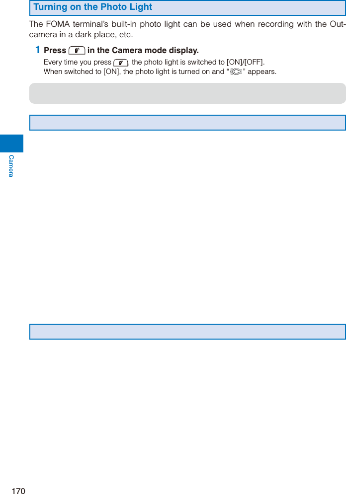 Camera170Turning on the Photo LightThe FOMA terminal’s built-in photo light can be used when recording with the Out-camera in a dark place, etc. 1 Press  in the Camera mode display.Every time you press  , the photo light is switched to [ON]/[OFF].When switched to [ON], the photo light is turned on and “ ” appears.