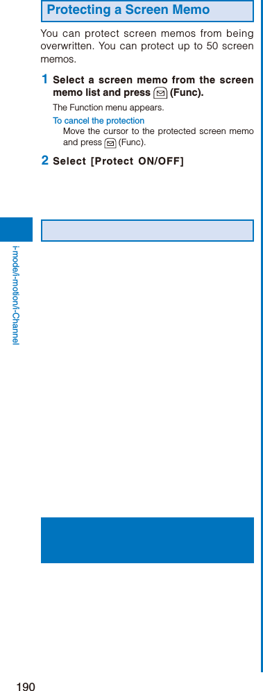 190i-mode/i-motion/i-ChannelProtecting a Screen MemoYou can protect screen memos from being overwritten. You can protect up to 50 screen memos. 1  Select a screen memo from the screen memo list and press   (Func).The Function menu appears.To cancel the protectionMove the cursor to the protected screen memo and press   (Func). 2  Select [Protect ON/OFF] 