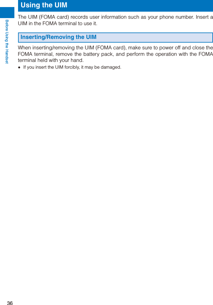 Before Using the Handset36Using the UIMThe UIM (FOMA card) records user information such as your phone number. Insert a UIM in the FOMA terminal to use it.Inserting/Removing the UIMWhen inserting/removing the UIM (FOMA card), make sure to power off and close the FOMA terminal, remove the battery pack, and perform the operation with the FOMA terminal held with your hand.ˎ  If you insert the UIM forcibly, it may be damaged.
