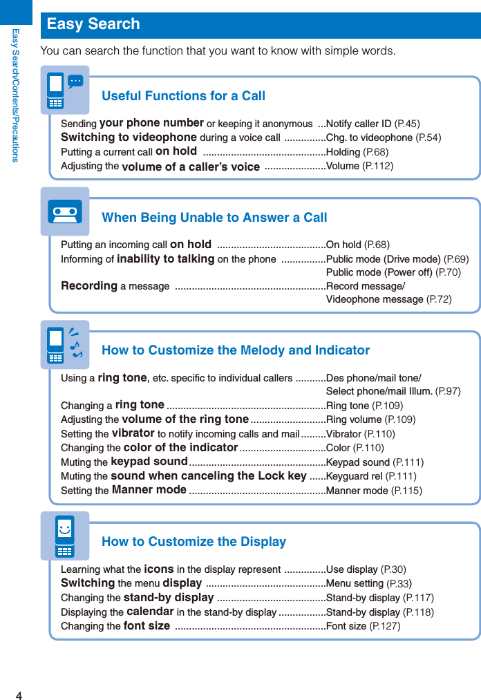 Easy Search/Contents/Precautions4Easy SearchYou can search the function that you want to know with simple words.Useful Functions for a CallSending your phone number or keeping it anonymous  ...Notify caller ID (P.45)Switching to videophone during a voice call  ...............Chg. to videophone (P.54)Putting a current call on hold  ............................................Holding (P.68)Adjusting the volume of a caller’s voice  ......................Volume  (P.112)When Being Unable to Answer a CallPutting an incoming call on hold  .......................................On hold (P.68)Informing of inability to talking on the phone  ................Public mode (Drive mode) (P.69)  Public mode (Power off) (P.70)Recording a message  ......................................................Record message/ Videophone message (P.72)How to Customize the Melody and IndicatorUsing a ring tone, etc. specific to individual callers ...........Des phone/mail tone/  Select phone/mail Illum. (P.97)Changing a ring tone .........................................................Ring tone (P.109)Adjusting the volume of the ring tone ...........................Ring volume (P.109)Setting the vibrator to notify incoming calls and mail .........Vibrator (P.110)Changing the color of the indicator ...............................Color  (P.110)Muting the keypad sound .................................................Keypad  sound  (P.111)Muting the sound when canceling the Lock key ......Keyguard rel (P.111)Setting the Manner mode .................................................Manner mode (P.115)How to Customize the DisplayLearning what the icons in the display represent  ...............Use display (P.30)Switching the menu display  ...........................................Menu setting (P.33)Changing the stand-by display .......................................Stand-by display (P.117)Displaying the calendar in the stand-by display .................Stand-by display (P.118)Changing the font size  ......................................................Font size (P.127)