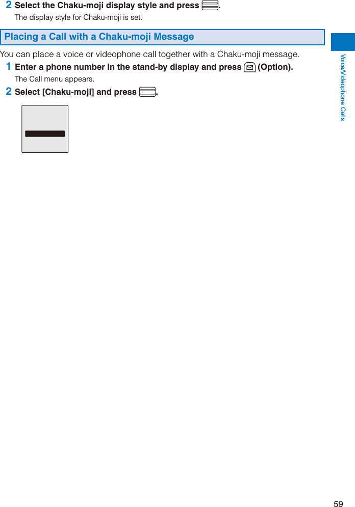 Voice/Videophone Calls59 2 Select the Chaku-moji display style and press  .The display style for Chaku-moji is set.Placing a Call with a Chaku-moji MessageYou can place a voice or videophone call together with a Chaku-moji message. 1 Enter a phone number in the stand-by display and press   (Option).The Call menu appears. 2 Select [Chaku-moji] and press  .