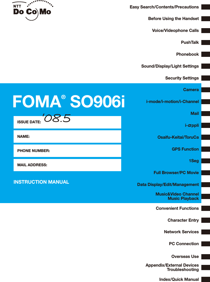 INSTRUCTION MANUALFOMA® SO906iEasy Search/Contents/PrecautionsBefore Using the HandsetVoice/Videophone CallsPushTalkPhonebookSound/Display/Light SettingsSecurity SettingsCamerai-mode/i-motion/i-ChannelMaili-αppliGPS Function1SegOsaifu-Keitai/ToruCaData Display/Edit/ManagementFull Browser/PC MovieConvenient FunctionsNetwork ServicesPC ConnectionOverseas UseAppendix/External DevicesTroubleshootingMusic&amp;Video ChannelMusic PlaybackIndex/Quick ManualCharacter EntryISSUE DATE:NAME:PHONE NUMBER:MAIL ADDRESS:‘08.5