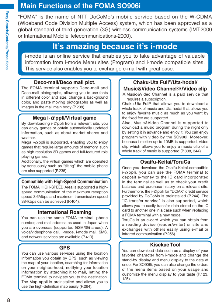 Easy Search/Contents/Precautions8Main Functions of the FOMA SO906i“FOMA” is the name of NTT DoCoMo’s mobile service based on the W-CDMA (Wideband Code Division Multiple Access) system, which has been approved as a global standard of third generation (3G) wireless communication systems (IMT-2000 or International Mobile Telecommunications-2000).It’s amazing because it’s i-modei-mode is an online service that enables you to take advantage of valuable information from i-mode Menu sites (Program) and i-mode compatible sites. This service also enables you to exchange e-mail with great ease.Deco-mail/Deco mail pict.The FOMA terminal supports Deco-mail and Deco-mail pictographs, allowing you to use fonts in different color and size, change a background color, and paste moving pictographs as well as images in the mail main body (P.208).Mega i-αppli/Virtual gameBy downloading i-αppli from a relevant site, you can enjoy games or obtain automatically updated information, such as about market shares and weather.Mega i-αppli is supported, enabling you to enjoy games that require large amounts of memory, such as high resolution 3D games and full-featured role playing games.Additionally, the virtual games which are operated by sensuously such as “tilting” the mobile phone are also supported (P.238).Compatible with High-Speed CommunicationThe FOMA HIGH-SPEED Area is supported a high-speed communication of the maximum reception speed 3.6Mbps and maximum transmission speed 384kbps can be achieved (P.404).International RoamingYou can use the same FOMA terminal, phone number, and mail address as used in Japan when you are overseas (supported GSM/3G areas). A voice/videophone call, i-mode, i-mode mail, SMS, and network services are available (P.410).GPSYou can use various services using the location information you obtain by GPS, such as viewing the map of your location, searching for information on your neighborhood, notifying your location information by attaching it to mail, letting the FOMA terminal to navigate you to the destination. The Map appli is preinstalled and allows you to use the high-definition map easily (P.264).Chaku-Uta Full®/Uta-hodai/Music&amp;Video Channel※/Video clip※ Music&amp;Video Channel is a paid service that requires a subscription.Chaku-Uta Full® that allows you to download a whole track of music and Uta-hodai that allows you to enjoy favorite music as much as you want by the fixed fee are supported.Also, Music&amp;Video Channel is supported to download a music program during the night only by setting it in advance and enjoy it. You can enjoy program with video by the SO906i. Moreover, because i-motion up to 10MB is supported, video clip which allows you to enjoy a music clip of a whole track of music is supported (P.338, 344).Osaifu-Keitai/ToruCaOnce you download the Osaifu-Keitai-compatible i-αppli, you can use the FOMA terminal to deposit e-money to the IC card incorporated in the terminal as well as to check your credit balance and purchase history on a relevant site. Furthermore, the i-αppli for “DCMX” credit service provided by DoCoMo is preinstalled (P.244). The “iC transfer service” is also supported, which allows you to easily transfer data stored on the IC card to another one in a case such when replacing a FOMA terminal with a new model.ToruCa is an e-card which you can obtain from a reading device (reader/writer) or site and exchanges with others easily using e-mail or infrared communication (P.256).Kisekae ToolYou can download data such as a display of your favorite character from i-mode and change the stand-by display and menu display to the data at once. For SO906i, you can also change the orders of the menu items based on your usage and customize the menu display to your taste (P.123, 125).