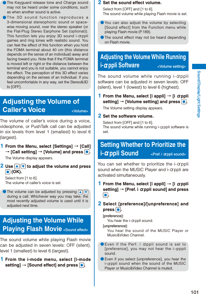 101Sound/Display/Light Settings● The Keyguard release tone and Charge sound may not be heard under some conditions, such as when another sound is active.● The 3D sound function reproduces a 3-dimensional stereophonic sound or space-wise moving sound, over the stereo speaker (or the Flat-Plug Stereo Earphone Set (optional)). This function lets you enjoy 3D sound i-αppli games and ring tones with realistic sound. You can feel the effect of this function when you hold the FOMA terminal about 40 cm (this distance depends on the sense of an individual) away and facing toward you. Note that if the FOMA terminal is moved left or right or the distance between the terminal and you is not suitable, you cannot enjoy the effect. The perception of this 3D effect varies depending on the senses of an individual. If you feel uncomfortable in any way, set the Stereo&amp;3D to [OFF].Adjusting the Volume of Caller’s Voice  &lt;Volume&gt;The volume of caller’s voice during a voice, videophone, or PushTalk call can be adjusted in six levels from level 1 (smallest) to level 6 (largest). 1  From the Menu, select [Settings] → [Call] → [Call setting] → [Volume] and press  .The Volume display appears. 2  Use     to adjust the volume and press  (OK).Select from [1 to 6].The volume of caller’s voice is set.● The volume can be adjusted by pressing     during a call. Whichever way you may take, the most recently adjusted volume is used until it is adjusted next time.Adjusting the Volume While Playing Flash Movie &lt;Sound effect&gt;The sound volume while playing Flash movie can be adjusted in seven levels: OFF (silent), level 1 (smallest) to level 6 (largest). 1  From the i-mode menu, select [i-mode setting] → [Sound effect] and press  . 2  Set the sound effect volume.Select from [OFF] and [1 to 6].The sound volume while playing Flash movie is set.● You can also adjust the volume by selecting [Sound effect] from the Function menu while playing Flash movie (P.189).● The sound effect may not be heard depending on Flash movie.Adjusting the Volume While Running i-αppli Software &lt;Volume setting&gt;The sound volume while running i-αppli software can be adjusted in seven levels: OFF (silent), level 1 (lowest) to level 6 (highest). 1  From the Menu, select [i appli] → [i αppli setting] → [Volume setting] and press  .The Volume setting display appears. 2  Set the software volume.Select from [OFF] and [1 to 6].The sound volume while running i-αppli software is set.Setting Whether to Prioritize the i-αppli Sound &lt;Pref. i αppli sound&gt;You can set whether to prioritize the i-αppli sound when the MUSIC Player and i-αppli are activated simultaneously. 1  From the Menu, select [i appli] → [i αppli setting] → [Pref. i αppli sound] and press . 2  Select [preference]/[unpreference] and press  .[preference]:You hear the i-αppli sound.[unpreference]:You hear the sound of the MUSIC Player or Music&amp;Video Channel.● Even if the Perf. i αppli sound is set to [preference], you may not hear the i-αppli sound.● Even if you select [unpreference], you hear the i-αppli sound when the sound of the MUSIC Player or Music&amp;Video Channel is muted.