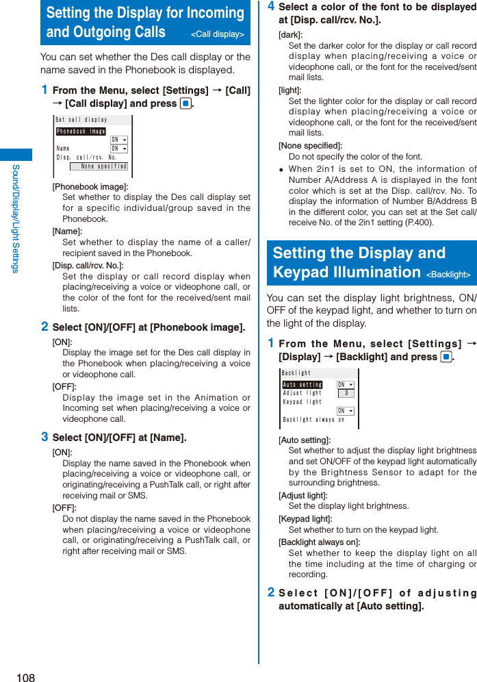 108Sound/Display/Light SettingsSetting the Display for Incoming and Outgoing Calls &lt;Call display&gt; You can set whether the Des call display or the name saved in the Phonebook is displayed. 1  From the Menu, select [Settings] → [Call] → [Call display] and press  .Ｓｅｔ ｃａｌｌ ｄｉｓｐｌａｙＰｈｏｎｅｂｏｏｋ ｉｍａｇｅ         ＯＮＮａｍｅ       ＯＮＤｉｓｐ． ｃａｌｌ／ｒｃｖ． Ｎｏ．    Ｎｏｎｅ ｓｐｅｃｉｆｉｅｄ[Phonebook image]:Set whether to display the Des call display set for a specific individual/group saved in the Phonebook.[Name]:Set whether to display the name of a caller/recipient saved in the Phonebook.[Disp. call/rcv. No.]:Set the display or call record display when placing/receiving a voice or videophone call, or the color of the font for the received/sent mail lists. 2  Select [ON]/[OFF] at [Phonebook image].[ON]:Display the image set for the Des call display in the Phonebook when placing/receiving a voice or videophone call.[OFF]:Display the image set in the Animation or Incoming set when placing/receiving a voice or videophone call. 3  Select [ON]/[OFF] at [Name].[ON]:Display the name saved in the Phonebook when placing/receiving a voice or videophone call, or originating/receiving a PushTalk call, or right after receiving mail or SMS.[OFF]:Do not display the name saved in the Phonebook when placing/receiving a voice or videophone call, or originating/receiving a PushTalk call, or right after receiving mail or SMS. 4  Select a color of the font to be displayed at [Disp. call/rcv. No.].[dark]:Set the darker color for the display or call record display when placing/receiving a voice or videophone call, or the font for the received/sent mail lists.[light]:Set the lighter color for the display or call record display when placing/receiving a voice or videophone call, or the font for the received/sent mail lists.[None specified]:Do not specify the color of the font.  When 2in1 is set to ON, the information of Number A/Address A is displayed in the font color which is set at the Disp. call/rcv. No. To display the information of Number B/Address B in the different color, you can set at the Set call/receive No. of the 2in1 setting (P.400).Setting the Display and Keypad Illumination &lt;Backlight&gt;You can set the display light brightness, ON/OFF of the keypad light, and whether to turn on the light of the display. 1  From the Menu, select [Settings] → [Display] → [Backlight] and press  .ＢａｃｋｌｉｇｈｔＡｕｔｏ ｓｅｔｔｉｎｇ   ＯＮＡｄｊｕｓｔ ｌｉｇｈｔ    ３Ｋｅｙｐａｄ ｌｉｇｈｔ         ＯＮＢａｃｋｌｉｇｈｔ ａｌｗａｙｓ ｏｎ[Auto setting]:Set whether to adjust the display light brightness and set ON/OFF of the keypad light automatically by the Brightness Sensor to adapt for the surrounding brightness. [Adjust light]:Set the display light brightness.[Keypad light]:Set whether to turn on the keypad light.[Backlight always on]:Set whether to keep the display light on all the time including at the time of charging or recording. 2  Select [ON]/[OFF] of adjusting automatically at [Auto setting].