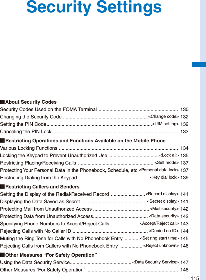 115Security Settings■ About Security CodesSecurity Codes Used on the FOMA Terminal  ..........................................................  130Changing the Security Code ..............................................................&lt;Change code&gt; 132Setting the PIN Code .............................................................................&lt;UIM setting&gt; 132Canceling the PIN Lock ............................................................................................  133■ Restricting Operations and Functions Available on the Mobile PhoneVarious Locking Functions  .......................................................................................  134Locking the Keypad to Prevent Unauthorized Use  ....................................&lt;Lock all&gt; 135Restricting Placing/Receiving Calls  ....................................................... &lt;Self mode&gt; 137Protecting Your Personal Data in the Phonebook, Schedule, etc. &lt;Personal data lock&gt; 137Restricting Dialing from the Keypad  ................................................... &lt;Key dial lock&gt; 139■ Restricting Callers and SendersSetting the Display of the Redial/Received Record  .........................&lt;Record display&gt; 141Displaying the Data Saved as Secret  ...............................................&lt;Secret display&gt; 141Protecting Mail from Unauthorized Access  .........................................&lt;Mail security&gt; 142Protecting Data from Unauthorized Access ........................................ &lt;Data security&gt; 142Specifying Phone Numbers to Accept/Reject Calls  .....................&lt;Accept/Reject call&gt; 143Rejecting Calls with No Caller ID  ....................................................... &lt;Denied no ID&gt; 144Muting the Ring Tone for Calls with No Phonebook Entry  ...........&lt;Set ring start time&gt; 145Rejecting Calls from Callers with No Phonebook Entry  ................ &lt;Reject unknown&gt; 146■ Other Measures “For Safety Operation”Using the Data Security Service ............................................. &lt;Data Security Service&gt; 147Other Measures “For Safety Operation”  ..................................................................  148