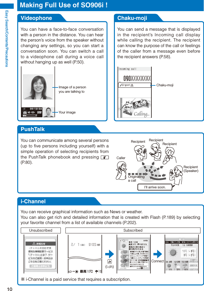 Easy Search/Contents/Precautions10Making Full Use of SO906i !VideophoneYou can have a face-to-face conversation with a person in the distance. You can hear the person’s voice from the speaker without changing any settings, so you can start a conversation soon. You can switch a call to a videophone call during a voice call without hanging up as well (P.50).Image of a person you are talking toYour imageChaku-mojiYou can send a message that is displayed in the recipient’s Incoming call display while calling the recipient. The recipient can know the purpose of the call or feelings of the caller from a message even before the recipient answers (P.58).Chaku-moji ＵｒｇｅｎｔＩｎｃｏｍｉｎｇ ｃａｌｌPushTalkCallerOriginating a callRecipient RecipientRecipientRecipient(Speaker)I’ll arrive soon.You can communicate among several persons (up to five persons including yourself) with a simple operation of selecting recipients from the PushTalk phonebook and pressing   (P.80).i-ChannelYou can receive graphical information such as News or weather.You can also get rich and detailed information that is created with Flash (P.189) by selecting your favorite channel from a list of available channels (P.202).Unsubscribed Subscribed →  最高１０℃  １０Connect(i.ch)※ i-Channel is a paid service that requires a subscription.