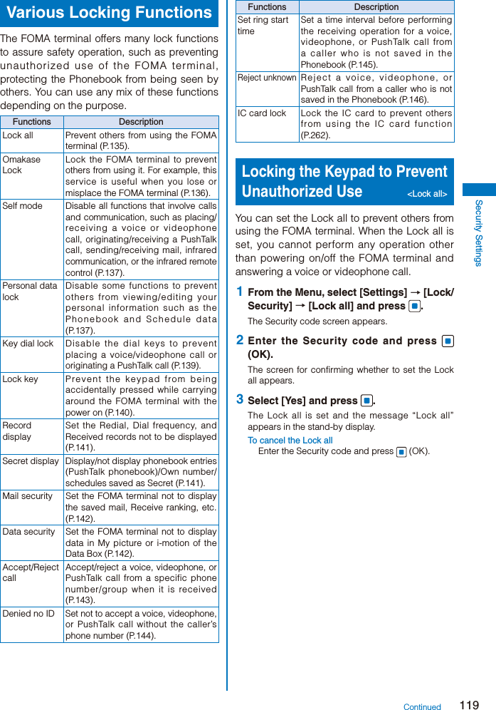 119Security SettingsVarious Locking FunctionsThe FOMA terminal offers many lock functions to assure safety operation, such as preventing unauthorized use of the FOMA terminal, protecting the Phonebook from being seen by others. You can use any mix of these functions depending on the purpose.Functions DescriptionLock all Prevent others from using the FOMA terminal (P.135).Omakase LockLock the FOMA terminal to prevent others from using it. For example, this service is useful when you lose or misplace the FOMA terminal (P.136).Self mode Disable all functions that involve calls and communication, such as placing/receiving a voice or videophone call, originating/receiving a PushTalk call, sending/receiving mail, infrared communication, or the infrared remote control (P.137).Personal data lockDisable some functions to prevent others from viewing/editing your personal information such as the Phonebook and Schedule data (P.137).Key dial lock Disable the dial keys to prevent placing a voice/videophone call or originating a PushTalk call (P.139).Lock key Pr event the keypad from being accidentally pressed while carrying around the FOMA terminal with the power on (P.140).Record displaySet the Redial, Dial frequency, and Received records not to be displayed (P.141).Secret display Display/not display phonebook entries (PushTalk phonebook)/Own number/schedules saved as Secret (P.141).Mail security Set the FOMA terminal not to display the saved mail, Receive ranking, etc. (P.142).Data security Set the FOMA terminal not to display data in My picture or i-motion of the Data Box (P.142).Accept/Reject callAccept/reject a voice, videophone, or PushTalk call from a specific phone number/group when it is received (P.143).Denied no ID Set not to accept a voice, videophone, or PushTalk call without the caller’s phone number (P.144).Functions DescriptionSet ring start timeSet a time interval before performing the receiving operation for a voice, videophone, or PushTalk call from a caller who is not saved in the Phonebook (P.145).Reject unknownReject a voice, videophone, or PushTalk call from a caller who is not saved in the Phonebook (P.146).IC card lock Lock the IC card to prevent others from using the IC card function (P.262).Locking the Keypad to Prevent Unauthorized Use &lt;Lock all&gt;You can set the Lock all to prevent others from using the FOMA terminal. When the Lock all is set, you cannot perform any operation other than powering on/off the FOMA terminal and answering a voice or videophone call. 1  From the Menu, select [Settings] → [Lock/Security] → [Lock all] and press  .The Security code screen appears. 2  Enter the Security code and press   (OK).The screen for confirming whether to set the Lock all appears. 3  Select [Yes] and press  .The Lock all is set and the message “Lock all” appears in the stand-by display.To cancel the Lock allEnter the Security code and press   (OK).Continued