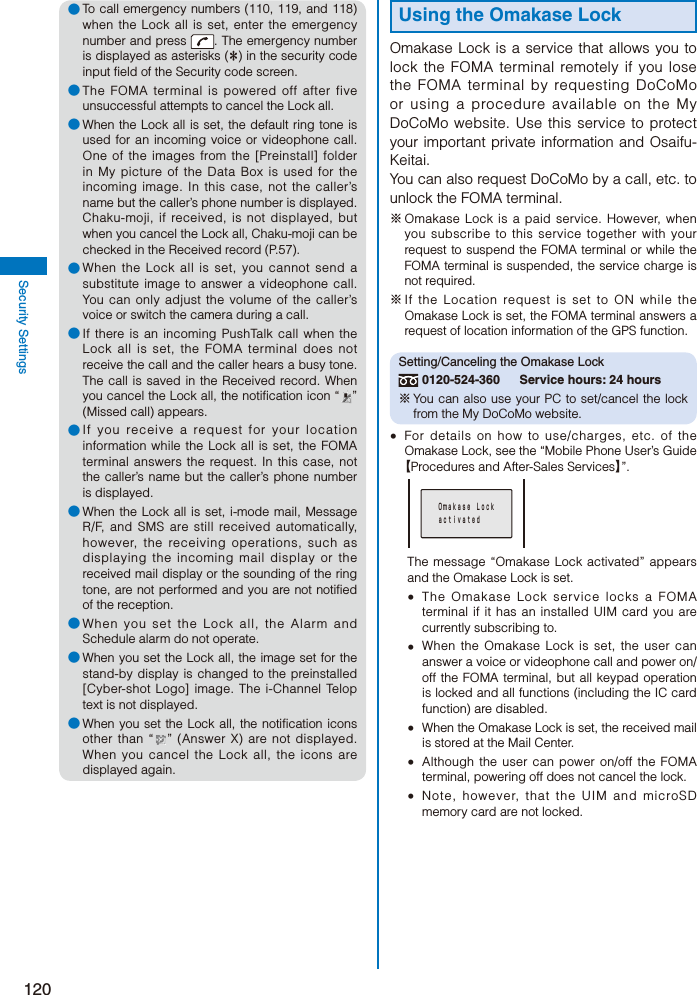 120Security Settings● To call emergency numbers (110, 119, and 118) when the Lock all is set, enter the emergency number and press  . The emergency number is displayed as asterisks (＊) in the security code input field of the Security code screen.● The FOMA terminal is powered off after five unsuccessful attempts to cancel the Lock all.● When the Lock all is set, the default ring tone is used for an incoming voice or videophone call. One of the images from the [Preinstall] folder in My picture of the Data Box is used for the incoming image. In this case, not the caller’s name but the caller’s phone number is displayed. Chaku-moji, if received, is not displayed, but when you cancel the Lock all, Chaku-moji can be checked in the Received record (P.57).● When the Lock all is set, you cannot send a substitute image to answer a videophone call. You can only adjust the volume of the caller’s voice or switch the camera during a call.● If there is an incoming PushTalk call when the Lock all is set, the FOMA terminal does not receive the call and the caller hears a busy tone. The call is saved in the Received record. When you cancel the Lock all, the notification icon “ ” (Missed call) appears.● If you receive a request for your location information while the Lock all is set, the FOMA terminal answers the request. In this case, not the caller’s name but the caller’s phone number is displayed.● When the Lock all is set, i-mode mail, Message R/F, and SMS are still received automatically, however, the receiving operations, such as displaying the incoming mail display or the received mail display or the sounding of the ring tone, are not performed and you are not notified of the reception.● When you set the Lock all, the Alarm and Schedule alarm do not operate.● When you set the Lock all, the image set for the stand-by display is changed to the preinstalled [Cyber-shot Logo] image. The i-Channel Telop text is not displayed.● When you set the Lock all, the notification icons other than “ ” (Answer X) are not displayed. When you cancel the Lock all, the icons are displayed again.Using the Omakase LockOmakase Lock is a service that allows you to lock the FOMA terminal remotely if you lose the FOMA terminal by requesting DoCoMo or using a procedure available on the My DoCoMo website. Use this service to protect your important private information and Osaifu-Keitai.You can also request DoCoMo by a call, etc. to unlock the FOMA terminal.※ Omakase Lock is a paid service. However, when you subscribe to this service together with your request to suspend the FOMA terminal or while the FOMA terminal is suspended, the service charge is not required.※ If the Location request is set to ON while the Omakase Lock is set, the FOMA terminal answers a request of location information of the GPS function.Setting/Canceling the Omakase Lock 0120-524-360  Service hours: 24 hours※ You can also use your PC to set/cancel the lock from the My DoCoMo website.  For details on how to use/charges, etc. of the Omakase Lock, see the “Mobile Phone User’s Guide 【Procedures and After-Sales Services】”. Ｏｍａｋａｓｅ Ｌｏｃｋ ａｃｔｉｖａｔｅｄThe message “Omakase Lock activated” appears and the Omakase Lock is set.  The Omakase Lock service locks a FOMA terminal if it has an installed UIM card you are currently subscribing to.  When the Omakase Lock is set, the user can answer a voice or videophone call and power on/off the FOMA terminal, but all keypad operation is locked and all functions (including the IC card function) are disabled.  When the Omakase Lock is set, the received mail is stored at the Mail Center.  Although the user can power on/off the FOMA terminal, powering off does not cancel the lock.  Note, however, that the UIM and microSD memory card are not locked.