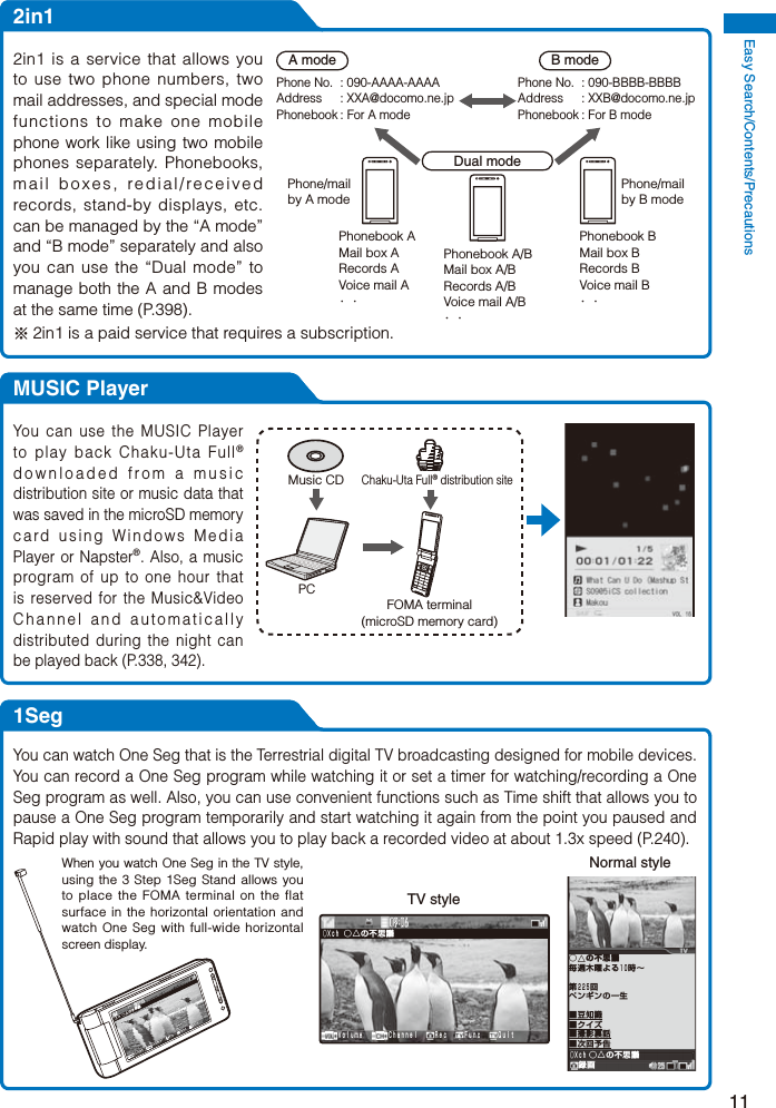 Easy Search/Contents/Precautions112in1A modePhone No.  : 090-AAAA-AAAAAddress : XXA@docomo.ne.jpPhonebook : For A modePhone/mail by A modeB modePhone No.  : 090-BBBB-BBBBAddress : XXB@docomo.ne.jpPhonebook : For B modePhone/mail by B modeDual modePhonebook A/BMail box A/BRecords A/BVoice mail A/B・・Phonebook BMail box BRecords BVoice mail B・・Phonebook AMail box ARecords AVoice mail A・・2in1 is a service that allows you to use two phone numbers, two mail addresses, and special mode functions to make one mobile phone work like using two mobile phones separately. Phonebooks, mail boxes, redial/received records, stand-by displays, etc. can be managed by the “A mode” and “B mode” separately and also you can use the “Dual mode” to manage both the A and B modes at the same time (P.398).※ 2in1 is a paid service that requires a subscription.MUSIC PlayerMusic CDPCChaku-Uta Full® distribution siteFOMA terminal(microSD memory card)You can use the MUSIC Player to play back Chaku-Uta Full® downloaded from a music distribution site or music data that was saved in the microSD memory card using Windows Media Player or Napster®. Also, a music program of up to one hour that is reserved for the Music&amp;Video Channel and automatically distributed during the night can be played back (P.338, 342).1SegYou can watch One Seg that is the Terrestrial digital TV broadcasting designed for mobile devices. You can record a One Seg program while watching it or set a timer for watching/recording a One Seg program as well. Also, you can use convenient functions such as Time shift that allows you to pause a One Seg program temporarily and start watching it again from the point you paused and Rapid play with sound that allows you to play back a recorded video at about 1.3x speed (P.240).  Ｖｏｌｕｍｅ   Ｃｈａｎｎｅｌ  Ｒｅｃ  Ｆｕｎｃ  Ｑｕｉｔ○△の不思議○×ｃｈTV style○△の不思議録画○△の不思議毎週木曜よる１０時∼第２２５回ペンギンの一生■豆知識■クイズ■撮影裏話■次回予告○×ｃｈNormal style  Ｖｏｌｕｍｅ   Ｃｈａｎｎｅｌ  Ｒｅｃ  Ｆｕｎｃ  Ｑｕｉｔ○△の不思 議○×ｃｈWhen you watch One Seg in the TV style, using the 3 Step 1Seg Stand allows you to place the FOMA terminal on the flat surface in the horizontal orientation and watch One Seg with full-wide horizontal screen display.