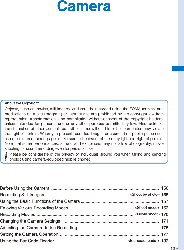 129CameraBefore Using the Camera  ........................................................................................  150Recording Still Images  .................................................................... &lt;Shoot by photo&gt; 155Using the Basic Functions of the Camera ................................................................  157Enjoying Various Recording Modes ......................................................&lt;Shoot mode&gt; 163Recording Movies  ................................................................................&lt;Movie shoot&gt; 170Changing the Camera Settings  ...............................................................................  171Adjusting the Camera during Recording  ..................................................................  175Setting the Camera Operation  .................................................................................  177Using the Bar Code Reader  .......................................................... &lt;Bar code reader&gt; 183About the CopyrightObjects, such as movies, still images, and sounds, recorded using the FOMA terminal and productions on a site (program) or Internet site are prohibited by the copyright law from reproduction, transformation, and compilation without consent of the copyright holders, unless intended for personal use or any other purpose permitted by law. Also, using or transformation of other person’s portrait or name without his or her permission may violate the right of portrait. When you present recorded images or sounds in a public place such as on an Internet home page, make sure to be aware of the copyright and right of portrait. Note that some performances, shows, and exhibitions may not allow photography, movie shooting, or sound recording even for personal use.  Please be considerate of the privacy of individuals around you when taking and sending photos using camera-equipped mobile phones.