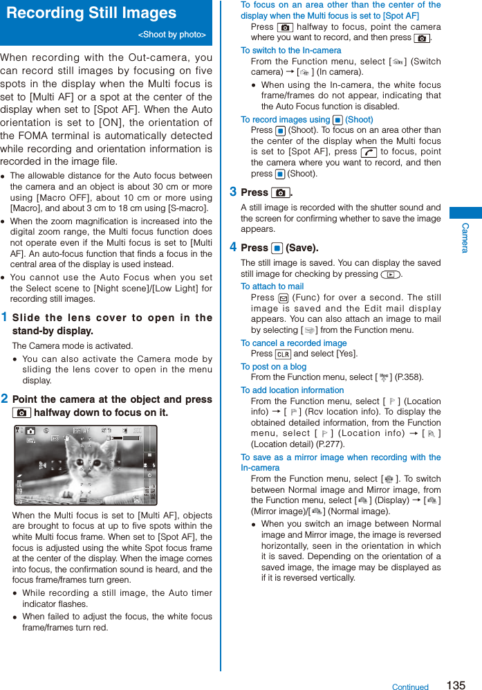 135CameraRecording Still Images &lt;Shoot by photo&gt;When recording with the Out-camera, you can record still images by focusing on five spots in the display when the Multi focus is set to [Multi AF] or a spot at the center of the display when set to [Spot AF]. When the Auto orientation is set to [ON], the orientation of the FOMA terminal is automatically detected while recording and orientation information is recorded in the image file.  The allowable distance for the Auto focus between the camera and an object is about 30 cm or more using [Macro OFF], about 10 cm or more using [Macro], and about 3 cm to 18 cm using [S-macro].  When the zoom magnification is increased into the digital zoom range, the Multi focus function does not operate even if the Multi focus is set to [Multi AF]. An auto-focus function that finds a focus in the central area of the display is used instead.  You cannot use the Auto Focus when you set the Select scene to [Night scene]/[Low Light] for recording still images. 1  Slide the lens cover to open in the stand-by display.The Camera mode is activated.  You can also activate the Camera mode by sliding the lens cover to open in the menu display. 2  Point the camera at the object and press  halfway down to focus on it.ＭＥＮＵ ＳｈｏｏｔＦｕｎｃWhen the Multi focus is set to [Multi AF], objects are brought to focus at up to five spots within the white Multi focus frame. When set to [Spot AF], the focus is adjusted using the white Spot focus frame at the center of the display. When the image comes into focus, the confirmation sound is heard, and the focus frame/frames turn green.  While recording a still image, the Auto timer indicator flashes.  When failed to adjust the focus, the white focus frame/frames turn red.To focus on an area other than the center of the display when the Multi focus is set to [Spot AF]Press   halfway to focus, point the camera where you want to record, and then press  .To switch to the In-cameraFrom the Function menu, select [ ] (Switch camera) → [ ] (In camera).  When using the In-camera, the white focus frame/frames do not appear, indicating that the Auto Focus function is disabled.To record images using   (Shoot)Press   (Shoot). To focus on an area other than the center of the display when the Multi focus is set to [Spot AF], press   to focus, point the camera where you want to record, and then press   (Shoot). 3  Press  .A still image is recorded with the shutter sound and the screen for confirming whether to save the image appears. 4  Press   (Save).The still image is saved. You can display the saved still image for checking by pressing  .To attach to mailPress   (Func) for over a second. The still image is saved and the Edit mail display appears. You can also attach an image to mail by selecting [ ] from the Function menu.To cancel a recorded imagePress   and select [Yes].To post on a blogFrom the Function menu, select [ ] (P.358).To add location informationFrom the Function menu, select [ ] (Location info) → [ ] (Rcv location info). To display the obtained detailed information, from the Function menu, select [ ] (Location info) → [ ] (Location detail) (P.277).To save as a mirror image when recording with the In-cameraFrom the Function menu, select [ ]. To switch between Normal image and Mirror image, from the Function menu, select [ ] (Display) → [ ] (Mirror image)/[ ] (Normal image).  When you switch an image between Normal image and Mirror image, the image is reversed horizontally, seen in the orientation in which it is saved. Depending on the orientation of a saved image, the image may be displayed as if it is reversed vertically.Continued