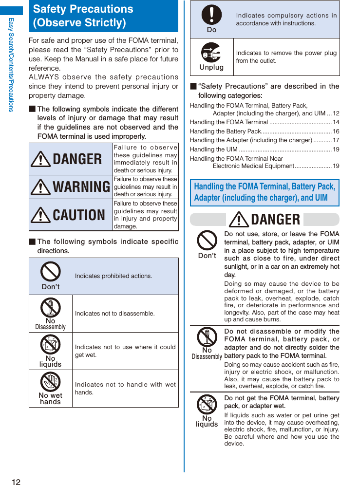12Easy Search/Contents/PrecautionsSafety Precautions (Observe Strictly)For safe and proper use of the FOMA terminal, please read the “Safety Precautions” prior to use. Keep the Manual in a safe place for future reference.ALWAYS observe the safety precautions since they intend to prevent personal injury or property damage.■ The following symbols indicate the different levels of injury or damage that may result if the guidelines are not observed and the FOMA terminal is used improperly.DANGERFailure to observe these guidelines may immediately result in death or serious injury.WARNING Failure to observe these guidelines may result in death or serious injury.CAUTIONFailure to observe these guidelines may result in injury and property damage.■ The following symbols indicate specific directions.Don’tIndicates prohibited actions.NoDisassemblyIndicates not to disassemble.NoliquidsIndicates not to use where it could get wet.No wethandsIndicates not to handle with wet hands.DoIndicates compulsory actions in accordance with instructions.UnplugIndicates to remove the power plug from the outlet.■ “Safety Precautions” are described in the following categories:Handling the FOMA Terminal, Battery Pack, Adapter (including the charger), and UIM ... 12Handling the FOMA Terminal .....................................14Handling the Battery Pack..........................................16Handling the Adapter (including the charger) ........... 17Handling the UIM ....................................................... 19Handling the FOMA Terminal Near Electronic Medical Equipment ...................... 19Handling the FOMA Terminal, Battery Pack, Adapter (including the charger), and UIMDANGER Don’t  Do not use, store, or leave the FOMA terminal, battery pack, adapter, or UIM in a place subject to high temperature such as close to fire, under direct sunlight, or in a car on an extremely hot day.Doing so may cause the device to be deformed or damaged, or the battery pack to leak, overheat, explode, catch fire, or deteriorate in performance and longevity. Also, part of the case may heat up and cause burns. NoDisassembly Do not disassemble or modify the FOMA terminal, battery pack, or adapter and do not directly solder the battery pack to the FOMA terminal.Doing so may cause accident such as fire, injury or electric shock, or malfunction. Also, it may cause the battery pack to leak, overheat, explode, or catch fire. Noliquids  Do not get the FOMA terminal, battery pack, or adapter wet.If liquids such as water or pet urine get into the device, it may cause overheating, electric shock, fire, malfunction, or injury. Be careful where and how you use the device.
