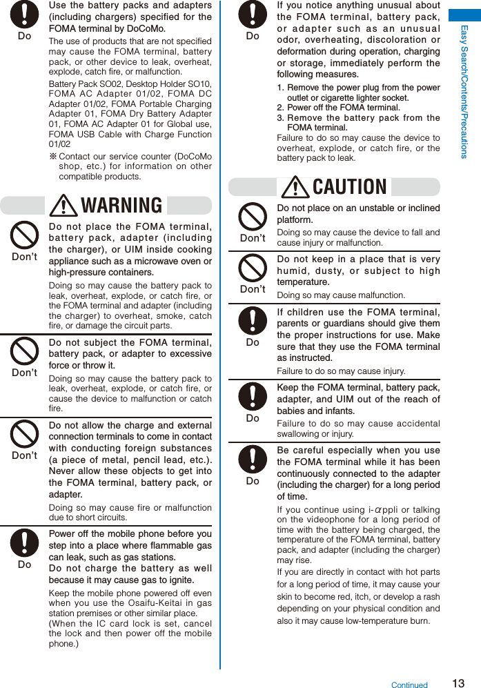 13Easy Search/Contents/Precautions Do  Use the battery packs and adapters (including chargers) specified for the FOMA terminal by DoCoMo.The use of products that are not specified may cause the FOMA terminal, battery pack, or other device to leak, overheat, explode, catch fire, or malfunction.Battery Pack SO02, Desktop Holder SO10, FOMA AC Adapter 01/02, FOMA DC Adapter 01/02, FOMA Portable Charging Adapter 01, FOMA Dry Battery Adapter 01, FOMA AC Adapter 01 for Global use, FOMA USB Cable with Charge Function 01/02※ Contact our service counter (DoCoMo shop, etc.) for information on other compatible products. WARNING Don’t  Do not place the FOMA terminal, battery pack, adapter (including the charger), or UIM inside cooking appliance such as a microwave oven or high-pressure containers.Doing so may cause the battery pack to leak, overheat, explode, or catch fire, or the FOMA terminal and adapter (including the charger) to overheat, smoke, catch fire, or damage the circuit parts. Don’t  Do not subject the FOMA terminal, battery pack, or adapter to excessive force or throw it.Doing so may cause the battery pack to leak, overheat, explode, or catch fire, or cause the device to malfunction or catch fire. Don’t  Do not allow the charge and external connection terminals to come in contact with conducting foreign substances (a piece of metal, pencil lead, etc.). Never allow these objects to get into the FOMA terminal, battery pack, or adapter.Doing so may cause fire or malfunction due to short circuits. Do  Power off the mobile phone before you step into a place where flammable gas can leak, such as gas stations.    Do not charge the battery as well because it may cause gas to ignite.Keep the mobile phone powered off even when you use the Osaifu-Keitai in gas station premises or other similar place.(When the IC card lock is set, cancel the lock and then power off the mobile phone.) Do  If you notice anything unusual about the FOMA terminal, battery pack, or adapter such as an unusual odor, overheating, discoloration or deformation during operation, charging or storage, immediately perform the following measures.1. Remove the power plug from the power outlet or cigarette lighter socket.2.  Power off the FOMA terminal.3. Remove the battery pack from the FOMA terminal.Failure to do so may cause the device to overheat, explode, or catch fire, or the battery pack to leak.CAUTION Don’t  Do not place on an unstable or inclined platform.Doing so may cause the device to fall and cause injury or malfunction. Don’t  Do not keep in a place that is very humid, dusty, or subject to high temperature.Doing so may cause malfunction. Do  If children use the FOMA terminal, parents or guardians should give them the proper instructions for use. Make sure that they use the FOMA terminal as instructed.Failure to do so may cause injury. Do  Keep the FOMA terminal, battery pack, adapter, and UIM out of the reach of babies and infants.Failure to do so may cause accidental swallowing or injury. Do  Be careful especially when you use the FOMA terminal while it has been continuously connected to the adapter (including the charger) for a long period of time.If you continue using i-αppli or talking on the videophone for a long period of time with the battery being charged, the temperature of the FOMA terminal, battery pack, and adapter (including the charger) may rise.If you are directly in contact with hot parts for a long period of time, it may cause your skin to become red, itch, or develop a rash depending on your physical condition and also it may cause low-temperature burn.Continued