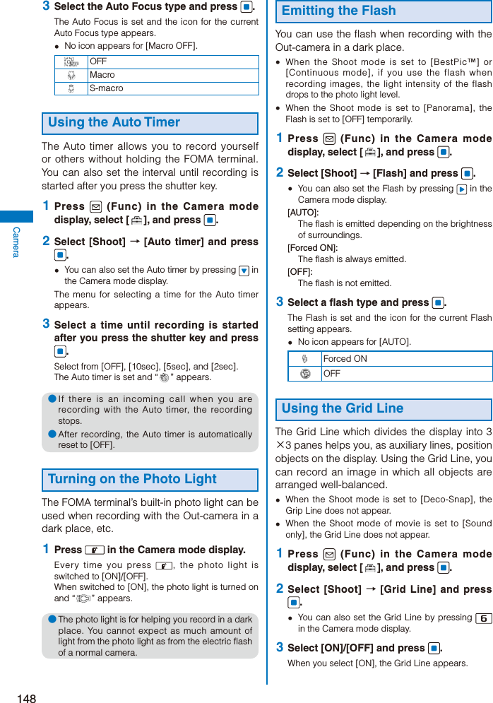 148Camera 3  Select the Auto Focus type and press  .The Auto Focus is set and the icon for the current Auto Focus type appears.  No icon appears for [Macro OFF].OFF MacroS-macroUsing the Auto TimerThe Auto timer allows you to record yourself or others without holding the FOMA terminal. You can also set the interval until recording is started after you press the shutter key. 1  Press   (Func) in the Camera mode display, select [ ], and press  . 2  Select [Shoot] → [Auto timer] and press .  You can also set the Auto timer by pressing   in the Camera mode display.The menu for selecting a time for the Auto timer appears. 3  Select a time until recording is started after you press the shutter key and press .Select from [OFF], [10sec], [5sec], and [2sec].The Auto timer is set and “ ” appears.● If there is an incoming call when you are recording with the Auto timer, the recording stops.● After recording, the Auto timer is automatically reset to [OFF].Turning on the Photo LightThe FOMA terminal’s built-in photo light can be used when recording with the Out-camera in a dark place, etc. 1  Press   in the Camera mode display.Every time you press  , the photo light is switched to [ON]/[OFF].When switched to [ON], the photo light is turned on and “ ” appears.● The photo light is for helping you record in a dark place. You cannot expect as much amount of light from the photo light as from the electric flash of a normal camera.Emitting the FlashYou can use the flash when recording with the Out-camera in a dark place.  When the Shoot mode is set to [BestPic™] or [Continuous mode], if you use the flash when recording images, the light intensity of the flash drops to the photo light level.  When the Shoot mode is set to [Panorama], the Flash is set to [OFF] temporarily. 1  Press   (Func) in the Camera mode display, select [ ], and press  . 2  Select [Shoot] → [Flash] and press  .  You can also set the Flash by pressing   in the Camera mode display.[AUTO]:The flash is emitted depending on the brightness of surroundings.[Forced ON]:The flash is always emitted.[OFF]:The flash is not emitted. 3  Select a flash type and press  .The Flash is set and the icon for the current Flash setting appears.  No icon appears for [AUTO].Forced ONOFFUsing the Grid LineThe Grid Line which divides the display into 3×3 panes helps you, as auxiliary lines, position objects on the display. Using the Grid Line, you can record an image in which all objects are arranged well-balanced.  When the Shoot mode is set to [Deco-Snap], the Grip Line does not appear.  When the Shoot mode of movie is set to [Sound only], the Grid Line does not appear. 1  Press   (Func) in the Camera mode display, select [ ], and press  . 2  Select [Shoot] → [Grid Line] and press .  You can also set the Grid Line by pressing   in the Camera mode display. 3  Select [ON]/[OFF] and press  .When you select [ON], the Grid Line appears.