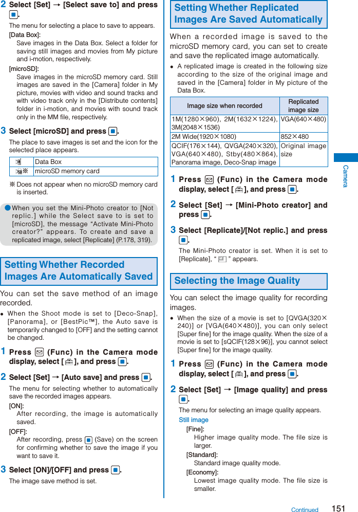 151Camera 2  Select [Set] → [Select save to] and press .The menu for selecting a place to save to appears.[Data Box]:Save images in the Data Box. Select a folder for saving still images and movies from My picture and i-motion, respectively.[microSD]:Save images in the microSD memory card. Still images are saved in the [Camera] folder in My picture, movies with video and sound tracks and with video track only in the [Distribute contents] folder in i-motion, and movies with sound track only in the MM file, respectively. 3  Select [microSD] and press  .The place to save images is set and the icon for the selected place appears.Data Box※microSD memory card※ Does not appear when no microSD memory card is inserted.● When you set the Mini-Photo creator to [Not replic.] while the Select save to is set to [microSD], the message “Activate Mini-Photo creator?” appears. To create and save a replicated image, select [Replicate] (P.178, 319).Setting Whether Recorded Images Are Automatically SavedYou can set the save method of an image recorded.  When the Shoot mode is set to [Deco-Snap], [Panorama], or [BestPic™], the Auto save is temporarily changed to [OFF] and the setting cannot be changed. 1  Press   (Func) in the Camera mode display, select [ ], and press  . 2  Select [Set] → [Auto save] and press  .The menu for selecting whether to automatically save the recorded images appears.[ON]:After recording, the image is automatically saved.[OFF]:After recording, press   (Save) on the screen for confirming whether to save the image if you want to save it. 3  Select [ON]/[OFF] and press  .The image save method is set.Setting Whether Replicated Images Are Saved AutomaticallyWhen a recorded image is saved to the microSD memory card, you can set to create and save the replicated image automatically.  A replicated image is created in the following size according to the size of the original image and saved in the [Camera] folder in My picture of the Data Box.Image size when recorded Replicated image size1M(1280×960), 2M(1632×1224), 3M(2048×1536)VGA(640×480)2M Wide(1920×1080) 852×480QCIF(176×144), QVGA(240×320), VGA(640×480), Stby(480×864), Panorama image, Deco-Snap imageOriginal image size 1  Press   (Func) in the Camera mode display, select [ ], and press  . 2  Select [Set] → [Mini-Photo creator] and press  . 3  Select [Replicate]/[Not replic.] and press .The Mini-Photo creator is set. When it is set to [Replicate], “ ” appears.Selecting the Image QualityYou can select the image quality for recording images.  When the size of a movie is set to [QVGA(320×240)] or [VGA(640×480)], you can only select [Super fine] for the image quality. When the size of a movie is set to [sQCIF(128×96)], you cannot select [Super fine] for the image quality. 1  Press   (Func) in the Camera mode display, select [ ], and press  . 2  Select [Set] → [Image quality] and press .The menu for selecting an image quality appears.Still image[Fine]:Higher image quality mode. The file size is larger.[Standard]:Standard image quality mode.[Economy]:Lowest image quality mode. The file size is smaller.Continued