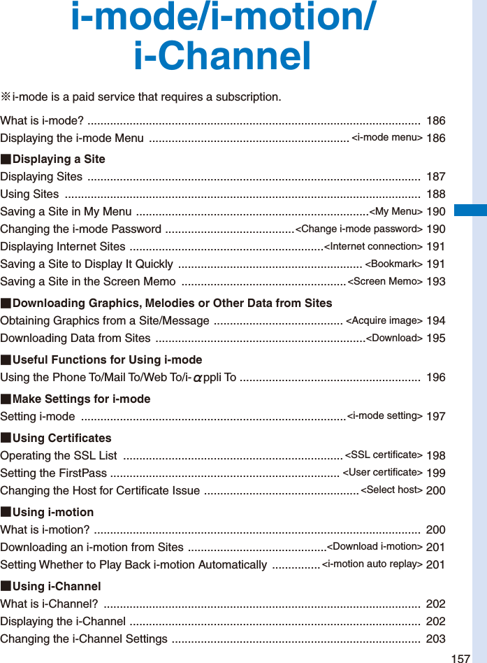 157i-mode/i-motion/i-Channel※ i-mode is a paid service that requires a subscription.What is i-mode?  .......................................................................................................  186Displaying the i-mode Menu  .............................................................. &lt;i-mode menu&gt; 186■ Displaying a SiteDisplaying Sites  .......................................................................................................  187Using Sites  ..............................................................................................................  188Saving a Site in My Menu  ........................................................................&lt;My Menu&gt; 190Changing the i-mode Password  ........................................&lt;Change i-mode password&gt; 190Displaying Internet Sites  ............................................................&lt;Internet connection&gt; 191Saving a Site to Display It Quickly  ......................................................... &lt;Bookmark&gt; 191Saving a Site in the Screen Memo  ...................................................&lt;Screen Memo&gt; 193■ Downloading Graphics, Melodies or Other Data from SitesObtaining Graphics from a Site/Message  ........................................ &lt;Acquire image&gt; 194Downloading Data from Sites  .................................................................&lt;Download&gt; 195■ Useful Functions for Using i-modeUsing the Phone To/Mail To/Web To/i-αppli To ........................................................  196■ Make Settings for i-modeSetting i-mode  ..................................................................................&lt;i-mode setting&gt; 197■ Using  Cer tificatesOperating the SSL List  .................................................................... &lt;SSL certificate&gt; 198Setting the FirstPass ....................................................................... &lt;User certificate&gt; 199Changing the Host for Certificate Issue  ................................................&lt;Select host&gt; 200■ Using  i-motionWhat is i-motion?  .....................................................................................................  200Downloading an i-motion from Sites  ...........................................&lt;Download i-motion&gt; 201Setting Whether to Play Back i-motion Automatically  ............... &lt;i-motion auto replay&gt; 201■ Using  i-ChannelWhat is i-Channel?  ..................................................................................................  202Displaying the i-Channel  ..........................................................................................  202Changing the i-Channel Settings  .............................................................................  203