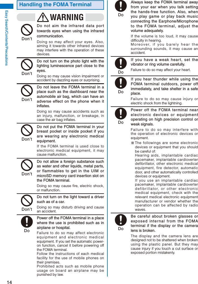 14Easy Search/Contents/PrecautionsHandling the FOMA TerminalWARNING Don’t  Do not aim the infrared data port towards eyes when using the infrared communication.Doing so may affect your eyes. Also, aiming it towards other infrared devices may interfere with the operation of these devices. Don’t  Do not turn on the photo light with the lighting luminescence part close to the eyes.Doing so may cause vision impairment or accident by dazzling eyes or surprising. Don’t  Do not leave the FOMA terminal in a place such as the dashboard near the automobile air bag, which can have an adverse effect on the phone when it inflates.Doing so may cause accidents such as an injury, malfunction, or breakage, in case the air bag inflates. Don’t  Do not put the FOMA terminal in your breast pocket or inside pocket if you are wearing any electronic medical equipment.If the FOMA terminal is used close to electronic medical equipment, it may cause malfunction. Don’t  Do not allow a foreign substance such as water and other liquids, metal parts, or flammables to get in the UIM or microSD memory card insertion slot on the FOMA terminal.Doing so may cause fire, electric shock, or malfunction. Don’t  Do not turn on the light toward a driver such as of a car.Doing so may disturb driving and cause an accident. Do  Power off the FOMA terminal in a place where the use is prohibited such as in airplane or hospital.Failure to do so may affect electronic equipment and electronic medical equipment. If you set the automatic power-on function, cancel it before powering off the FOMA terminal.Follow the instructions of each medical facility for the use of mobile phones on their premises.Prohibited acts such as mobile phone usage on board an airplane may be punished by law. Do  Always keep the FOMA terminal away from your ear when you talk setting the hands-free function. Also, when you play game or play back music connecting the Earphone/Microphone to the FOMA terminal, adjust the volume adequately.If the volume is too loud, it may cause difficulty in hearing.Moreover, if you barely hear the surrounding sounds, it may cause an accident. Do  If you have a weak heart, set the vibrator or ring volume carefully.Failure to do so may affect your heart. Do  If you hear thunder while using the FOMA terminal outdoors, power off immediately, and take shelter in a safe place.Failure to do so may cause injury or electric shock from the lightning. Do  Power off the FOMA terminal near electronic devices or equipment operating on high precision control or weak signals.Failure to do so may interfere with the operation of electronic devices or equipment. ※ The followings are some electronic devices or equipment that you should be careful of: Hearing aids, implantable cardiac pacemaker, implantable cardioverter defibrillator, other electronic medical equipment, fire detector, automatic door, and other automatically controlled devices or equipment. If you use an implantable cardiac pacemaker, implantable cardioverter defibrillator, or other electronic medical equipment, check with the relevant medical electronic equipment manufacturer or vendor whether the operation can be affected by radio waves. Do  Be careful about broken glasses or exposed internal from the FOMA terminal if the display or the camera lens is broken.The display and the camera lens are designed not to be shattered when broken using the plastic panel. But they may cause injury if you touch a cut surface or exposed portion mistakenly.