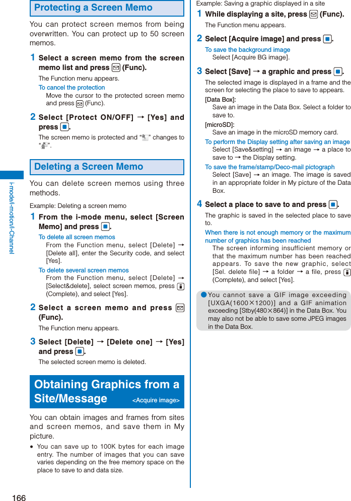 166i-mode/i-motion/i-ChannelProtecting a Screen MemoYou can protect screen memos from being overwritten. You can protect up to 50 screen memos. 1  Select a screen memo from the screen memo list and press   (Func).The Function menu appears.To cancel the protectionMove the cursor to the protected screen memo and press   (Func). 2  Select [Protect ON/OFF] → [Yes] and press  .The screen memo is protected and “ ” changes to “”.Deleting a Screen MemoYou can delete screen memos using three methods.Example: Deleting a screen memo 1  From the i-mode menu, select [Screen Memo] and press  .To delete all screen memosFrom the Function menu, select [Delete] → [Delete all], enter the Security code, and select [Yes].To delete several screen memosFrom the Function menu, select [Delete] → [Select&amp;delete], select screen memos, press   (Complete), and select [Yes]. 2  Select a screen memo and press   (Func).The Function menu appears. 3  Select [Delete] → [Delete one] → [Yes] and press  .The selected screen memo is deleted.Obtaining Graphics from a Site/Message &lt;Acquire image&gt;You can obtain images and frames from sites and screen memos, and save them in My picture.  You can save up to 100K bytes for each image entry. The number of images that you can save varies depending on the free memory space on the place to save to and data size.Example: Saving a graphic displayed in a site 1  While displaying a site, press   (Func).The Function menu appears. 2  Select [Acquire image] and press  .To save the background imageSelect [Acquire BG image]. 3  Select [Save] → a graphic and press  .The selected image is displayed in a frame and the screen for selecting the place to save to appears.[Data Box]:Save an image in the Data Box. Select a folder to save to.[microSD]:Save an image in the microSD memory card.To perform the Display setting after saving an imageSelect [Save&amp;setting] → an image → a place to save to → the Display setting.To save the frame/stamp/Deco-mail pictographSelect [Save] → an image. The image is saved in an appropriate folder in My picture of the Data Box. 4  Select a place to save to and press  .The graphic is saved in the selected place to save to.When there is not enough memory or the maximum number of graphics has been reachedThe screen informing insufficient memory or that the maximum number has been reached appears. To save the new graphic, select [Sel. delete file] → a folder → a file, press   (Complete), and select [Yes].● You cannot save a GIF image exceeding [UXGA(1600×1200)] and a GIF animation exceeding [Stby(480×864)] in the Data Box. You may also not be able to save some JPEG images in the Data Box.