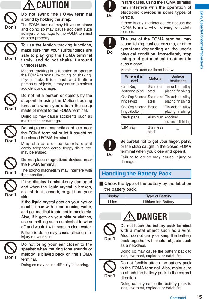 15Easy Search/Contents/PrecautionsCAUTION Don’t  Do not swing the FOMA terminal around by holding the strap.The FOMA terminal may hit you or others and doing so may cause accident such as injury or damage to the FOMA terminal or other property. Don’t  To use the Motion tracking functions, make sure that your surroundings are safe to play, grip the FOMA terminal firmly, and do not shake it around unnecessarily.Motion tracking is a function to operate the FOMA terminal by titling or shaking. If you shake it too much and it hits a person or objects, it may cause a serious accident or damage. Don’t  Do not hit a person or objects by the strap while using the Motion tracking functions when you attach the strap made of metal to the FOMA terminal.Doing so may cause accidents such as malfunction or damage. Don’t  Do not place a magnetic card, etc. near the FOMA terminal or let it caught by the closed FOMA terminal.Magnetic data on bankcards, credit cards, telephone cards, floppy disks, etc. may be erased. Don’t  Do not place magnetized devices near the FOMA terminal.The strong magnetism may interfere with the operation. Don’t  If the display is mistakenly damaged and when the liquid crystal is broken, do not drink, absorb, or get it on your skin.    If the liquid crystal gets on your eye or mouth, rinse with clean running water, and get medical treatment immediately.    Also, if it gets on your skin or clothes, use something such as alcohol to wipe off and wash it with soap in clear water.Failure to do so may cause blindness or injury on your skin. Don’t  Do not bring your ear closer to the speaker when the ring tone sounds or melody is played back on the FOMA terminal.Doing so may cause difficulty in hearing. Do  In rare cases, using the FOMA terminal may interfere with the operation of electronic devices in some types of vehicle.If there is any interference, do not use the FOMA terminal when driving for safety reasons. Do  The use of the FOMA terminal may cause itching, rashes, eczema, or other symptoms depending on the user’s physical condition. Immediately stop using and get medical treatment in such a case.Metals are used as listed below:Where it is used Material Surface treatmentOne Seg Antenna pipeStainless steelTin-cobalt alloy plating finishingOne Seg Antenna hinge (top)Stainless steelTin-cobalt alloy plating finishingOne Seg Antenna hinge (bottom)BrassTin-cobalt alloy plating finishingBack panelAluminumAnodized aluminum finishingUIM trayStainless steel− Do  Be careful not to get your finger, palm, or the strap caught in the closed FOMA terminal when you close and open it.Failure to do so may cause injury or damage.Handling the Battery Pack■ Check the type of the battery by the label on the battery pack.Display Type of BatteryLi-ion Lithium Ion BatteryDANGER Don’t  Do not touch the battery pack terminal with a metal object such as a wire. Also, do not carry or keep the battery pack together with metal objects such as a necklace.Doing so may cause the battery pack to leak, overheat, explode, or catch fire. Don’t  Do not forcibly attach the battery pack to the FOMA terminal. Also, make sure to attach the battery pack in the correct direction.Doing so may cause the battery pack to leak, overheat, explode, or catch fire.Continued