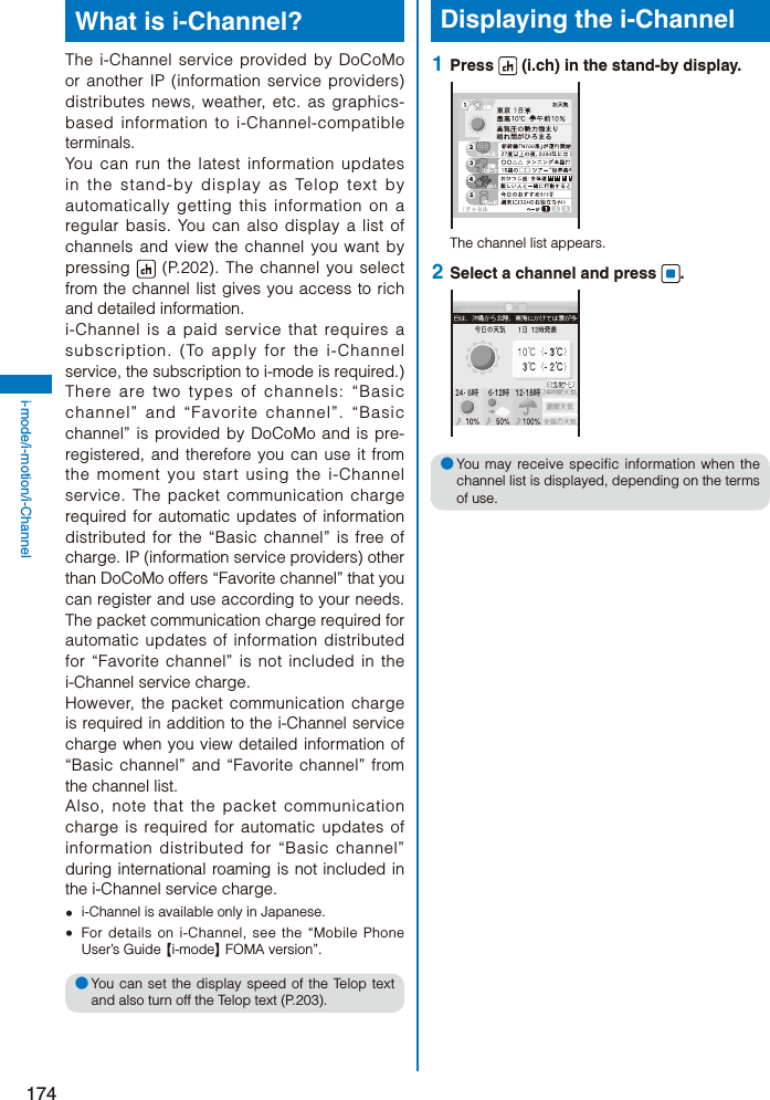 174i-mode/i-motion/i-ChannelWhat is i-Channel?The i-Channel service provided by DoCoMo or another IP (information service providers) distributes news, weather, etc. as graphics-based information to i-Channel-compatible terminals.You can run the latest information updates in the stand-by display as Telop text by automatically getting this information on a regular basis. You can also display a list of channels and view the channel you want by pressing   (P.202). The channel you select from the channel list gives you access to rich and detailed information.i-Channel is a paid service that requires a subscription. (To apply for the i-Channel service, the subscription to i-mode is required.)There are two types of channels: “Basic channel” and “Favorite channel”. “Basic channel” is provided by DoCoMo and is pre-registered, and therefore you can use it from the moment you start using the i-Channel service. The packet communication charge required for automatic updates of information distributed for the “Basic channel” is free of charge. IP (information service providers) other than DoCoMo offers “Favorite channel” that you can register and use according to your needs. The packet communication charge required for automatic updates of information distributed for “Favorite channel” is not included in the i-Channel service charge.However, the packet communication charge is required in addition to the i-Channel service charge when you view detailed information of “Basic channel” and “Favorite channel” from the channel list.Also, note that the packet communication charge is required for automatic updates of information distributed for “Basic channel” during international roaming is not included in the i-Channel service charge.  i-Channel is available only in Japanese.  For details on i-Channel, see the “Mobile Phone User’s Guide 【i-mode】 FOMA version”.● You can set the display speed of the Telop text and also turn off the Telop text (P.203).Displaying the i-Channel 1  Press   (i.ch) in the stand-by display.The channel list appears. 2  Select a channel and press  .● You may receive specific information when the channel list is displayed, depending on the terms of use.