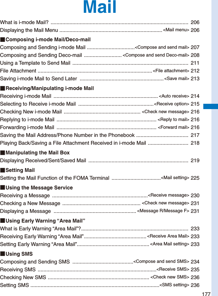 177MailWhat is i-mode Mail?  ...............................................................................................  206Displaying the Mail Menu ....................................................................... &lt;Mail menu&gt; 206■ Composing i-mode Mail/Deco-mailComposing and Sending i-mode Mail  .................................&lt;Compose and send mail&gt; 207Composing and Sending Deco-mail  .......................... &lt;Compose and send Deco-mail&gt; 208Using a Template to Send Mail  ................................................................................  211File Attachment  ............................................................................... &lt;File attachment&gt; 212Saving i-mode Mail to Send Later  ..........................................................&lt;Save mail&gt; 213■ Receiving/Manipulating i-mode MailReceiving i-mode Mail  ........................................................................ &lt;Auto receive&gt; 214Selecting to Receive i-mode Mail  ....................................................&lt;Receive option&gt; 215Checking New i-mode Mail  ..................................................... &lt;Check new message&gt; 216Replying to i-mode Mail  ..................................................................... &lt;Reply to mail&gt; 216Forwarding i-mode Mail  ..................................................................... &lt;Forward mail&gt; 216Saving the Mail Address/Phone Number in the Phonebook  ....................................  217Playing Back/Saving a File Attachment Received in i-mode Mail  ............................  218■ Manipulating the Mail BoxDisplaying Received/Sent/Saved Mail  .....................................................................  219■ Setting  MailSetting the Mail Function of the FOMA Terminal  ..................................&lt;Mail setting&gt; 225■ Using the Message ServiceReceiving a Message  ..................................................................&lt;Receive message&gt; 230Checking a New Message  ...................................................... &lt;Check new message&gt; 231Displaying a Message  ......................................................... &lt;Message R/Message F&gt; 231■ Using  Early  Warning  “Area  Mail”What is Early Warning “Area Mail”? ..........................................................................  233Receiving Early Warning “Area Mail” ........................................... &lt;Receive Area Mail&gt; 233Setting Early Warning “Area Mail” .................................................. &lt;Area Mail setting&gt; 233■ Using  SMSComposing and Sending SMS  ..........................................&lt;Compose and send SMS&gt; 234Receiving SMS  ..................................................................................&lt;Receive SMS&gt; 235Checking New SMS  ...................................................................... &lt;Check new SMS&gt; 236Setting SMS  .........................................................................................&lt;SMS setting&gt; 236