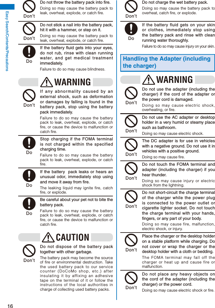 16Easy Search/Contents/Precautions Don’t  Do not throw the battery pack into fire.Doing so may cause the battery pack to leak, overheat, explode, or catch fire. Don’t  Do not stick a nail into the battery pack, hit it with a hammer, or step on it.Doing so may cause the battery pack to leak, overheat, explode, or catch fire. Do  If the battery fluid gets into your eyes, do not rub, rinse with clean running water, and get medical treatment immediately.Failure to do so may cause blindness. WARNING Don’t  If any abnormality caused by an external shock, such as deformation or damages by falling is found in the battery pack, stop using the battery pack immediately.Failure to do so may cause the battery pack to leak, overheat, explode, or catch fire, or cause the device to malfunction or catch fire. Do  Stop charging if the FOMA terminal is not charged within the specified charging time.Failure to do so may cause the battery pack to leak, overheat, explode, or catch fire. Do  If the battery  pack leaks or hears an unusual odor, immediately stop using and move it away from fire.The leaking liquid may ignite fire, catch fire, or explode. Do  Be careful about your pet not to bite the battery pack.Failure to do so may cause the battery pack to leak, overheat, explode, or catch fire, or cause the device to malfunction or catch fire.CAUTION Don’t  Do not dispose of the battery pack together with other garbage.The battery pack may become the source of fire or environmental destruction. Take the used battery pack to our service counter (DoCoMo shop, etc.) after insulating it by affixing an adhesive tape on the terminal of it or follow the instructions of the local authorities in charge of collecting used battery packs. Don’t  Do not charge the wet battery pack.Doing so may cause the battery pack to overheat, catch fire, or explode. Do  If the battery fluid gets on your skin or clothes, immediately stop using the battery pack and rinse with clean running water thoroughly.Failure to do so may cause injury on your skin.Handling the Adapter (including the charger)WARNING Don’t  Do not use the adapter (including the charger) if the cord of the adapter or the power cord is damaged.Doing so may cause electric shock, overheating, or fire. Don’t  Do not use the AC adapter or desktop holder in a very humid or steamy place such as bathroom.Doing so may cause electric shock. Don’t  The DC adapter is for use in vehicles with a negative ground. Do not use it in vehicles with a positive ground.Doing so may cause fire. Don’t  Do not touch the FOMA terminal and adapter (including the charger) if you hear thunder.Doing so may cause injury or electric shock from the lightning. Don’t  Do not short-circuit the charge terminal of the charger while the power plug is connected to the power outlet or cigarette lighter socket. Do not touch the charge terminal with your hands, fingers, or any part of your body.Doing so may cause fire, malfunction, electric shock, or injury. Don’t  Place the charger or the desktop holder on a stable platform while charging. Do not cover or wrap the charger or the desktop holder with a cloth or bedding.The FOMA terminal may fall off the charger or heat up and cause fire or malfunction. Don’t  Do not place any heavy objects on the cord of the adapter (including the charger) or the power cord.Doing so may cause electric shock or fire.