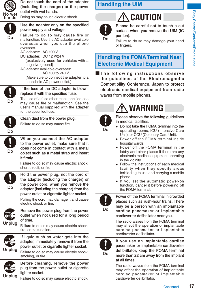 17Easy Search/Contents/Precautions No wethands  Do not touch the cord of the adapter (including the charger) or the power outlet with wet hands.Doing so may cause electric shock. Do  Use the adapter only on the specified power supply and voltage.Failure to do so may cause fire or malfunction. Use the AC adapter available overseas when you use the phone overseas.AC adapter:  AC 100 VDC adapter:  DC 12 V/24 V(exclusively used for vehicles with a negative ground)AC adapter available overseas:  AC 100 to 240 V(Make sure to connect the adapter to a household AC power outlet.) Do  If the fuse of the DC adapter is blown, replace it with the specified fuse.The use of a fuse other than specified one may cause fire or malfunction. See the user’s manual supplied with the adapter for the specified fuse. Do  Clean dust from the power plug.Failure to do so may cause fire. Do  When you connect the AC adapter to the power outlet, make sure that it does not come in contact with a metal object such as a metal strap and insert it firmly.Failure to do so may cause electric shock, short circuit, or fire. Do  Hold the power plug, not the cord of the adapter (including the charger) or the power cord, when you remove the adapter (including the charger) from the power outlet or cigarette lighter socket.Pulling the cord may damage it and cause electric shock or fire. Unplug  Remove the power plug from the power outlet when not used for a long period of time.Failure to do so may cause electric shock, fire, or malfunction. Unplug  If liquid such as water gets into the adapter, immediately remove it from the power outlet or cigarette lighter socket.Failure to do so may cause electric shock, smoking, or fire. Unplug  Before cleaning, remove the power plug from the power outlet or cigarette lighter socket.Failure to do so may cause electric shock.Handling the UIMCAUTION Do  Please be careful not to touch a cut surface when you remove the UIM (IC portion).Failure to do so may damage your hand or fingers.Handling the FOMA Terminal Near Electronic Medical Equipment■ The following instructions observe the guidelines of the Electromagnetic Compatibility Conference, Japan to protect electronic medical equipment from radio waves from mobile phones.WARNING Do  Please observe the following guidelines in medical facilities.  Do not take the FOMA terminal into the operating rooms, ICU (Intensive Care Unit), or CCU (Coronary Care Unit).  Power off the FOMA terminal inside hospital wards.  Power off the FOMA terminal in the lobby and other places if there are any electronic medical equipment operating in the vicinity.  Follow the instructions of each medical facility when they specify areas forbidding to use and carrying a mobile phone.  If you set the automatic power-on function, cancel it before powering off the FOMA terminal. Do Power off the FOMA terminal in crowded places such as rush-hour trains. There may be a person with an implantable cardiac pacemaker or implantable cardioverter defibrillator near you.The radio waves from the FOMA terminal may affect the operation of implantable cardiac pacemaker or implantable cardioverter defibrillator. Do  If you use an implantable cardiac pacemaker or implantable cardioverter defibrillator, keep the FOMA terminal more than 22 cm away from the implant at all times.The radio waves from the FOMA terminal may affect the operation of implantable cardiac pacemaker or implantable cardioverter defibrillator.Continued