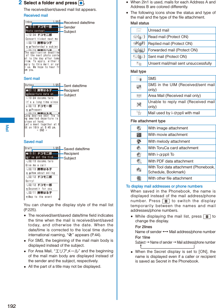 192Mail 2  Select a folder and press  .The received/sent/saved mail list appears.Received mailＩｎｂｏｘ       １／２５ １５：５１ ドコモ一郎Ｐｈｏｔｏ ｃｏｎｔｅｓｔ １２：３４ ドコモ二郎Ｃｏｎｃｅｒｔ ｔｉｃｋｅｔ ｎｅｘｔ ｍｏ ０２／１３ 携帯なつ子  Ｙｅｓｔｅｒｄａｙ’ｓ ｓｕｂｊｅｃ ０２／１２ 携帯なつ子 Ｈａｐｐｙ Ｂｉｒｔｈｄａｙ ０２／１１ ｄｏｃｏｍｏ．ｔａｒｏ Ｐｌａｃｅ ｓｅｔ ｆｏｒ ｍｅｅｔｉｎ ０２／１０ 携帯はる子Ｓｏｒｒｙ， ２０ ｍｉｎｕｔｅｓ ｌ ｗｉＴｈｅ ａｐｐｌｉｃａｔｉｏｎ ｄｅａｄｌｉｎｅ ｏｆ ｔｈｅ ｎｅｘｔ ｐｈｏｔｏ ｃｏｎｔｅｓｔ ｉｓ ｔｈｅ ｄａｙ ａｆｔｅｒ ｔｏｍｏｒｒｏｗ． Ｔｏ ａｐｐｌｙ， ｅｉｔｈｅｒ ｒｅｐｌｙ ｔｏ ｔｈｉｓ ｍａｉｌ ｏｒ ｃａｌｌ ｕｓ． Ｗｅ ｈｏｐｅ ｔｏ ｈｅａｒ ｆｒｏｍ ｙｏｕ．Received date/timeSenderSubjectSent mailＯｕｔｂｏｘ       １／２５ ２０：１２ 携帯はる子 Ｄｅｐａｒｔｕｒｅ ｄａｔｅ ａｎ １０：２４ ｄｏｃｏｍｏ．ｔａｒｏＩｔ’ｓ ａ ｌｏｎｇ ｔｉｍｅ ｓｉｎｃｅ ０２／１３ ドコモ一郎  Ｐｒｅｓｅｎｔ ０２／１２ 携帯はる子 Ｎｅｗ ｍｅｌｏｄｙ ０２／１１ ドコモ二郎 Ｓｎａｐｓｈｏｔｓ ｄｕｒｉｎｇ ｔｈｅ ０２／１１ 携帯なつ子Ｓｃｈｅｄｕｌｅ ｆｏｒ ｔｏｍｏｒｒｏｗＬｏｎｇ ｄｅｓｉｒｅｄ ＸＸＸ！ Ｔｈｅ ｌｏｎｇ ａｗａｉｔｅｄ ｄｅｐａｒｔｕｒｅ ｉｓ ｃｌｏｓｅ ａｔ ｈａｎｄ． Ｌｅｔ’ｓ ｍｅｅｔ ｔｏｇｅｔｈｅｒ ａｔ ＸＸＸ ｏｎ １６ｔｈ ａｔ ５：４５ ｐｍ．     − ＥＮＤ −Sent date/timeRecipientSubjectSaved mailＤｒａｆｔ       １／２５ １５：５１ ドコモ二郎 Ｉ’ｖｅ ｇｏｔ ｔｈｅ ｔｉｃｋ ０２／１３ ｄｏｃｏｍｏ．ｔａｒｏＧｉｖｅ ｍｅ ａ ｃａｌｌ ０２／１３ 携帯はる子  Ｈｏｗ ａｂｏｕｔ ｓｋｉｉｎｇ ０２／１２ ドコモ二郎Ｓｏｒｒｙ！ ０２／１２ ドコモ一郎 Ｓｏｕｖｅｎｉｒ ｆｏｒ ｙｏｕ ０２／１１ 携帯はる子 Ｍａｐ ｔｏ ｔｈｅ ｅｖｅｎｔSaved date/timeRecipientSubjectYou can change the display style of the mail list (P.225).  The received/sent/saved date/time field indicates the time when the mail is received/sent/saved today, and otherwise the date. When the date/time is corrected to the local time during international roaming, “ ” appears (P.44).  For SMS, the beginning of the mail main body is displayed instead of the subject.  For Area Mail, “エリアメール” and the beginning of the mail main body are displayed instead of the sender and the subject, respectively.  All the part of a title may not be displayed.   When 2in1 is used, mails for each Address A and Address B are colored differently.  The following icons show the status and type of the mail and the type of the file attachment.Mail statusUnread mail( ) Read mail (Protect ON)( ) Replied mail (Protect ON)( ) Forwarded mail (Protect ON)( ) Sent mail (Protect ON)Unsent mail/mail sent unsuccessfullyMail typeSMSSMS in the UIM (Received/sent mail only)Area Mail (Received mail only)Unable to reply mail (Received mail only)Mail used by i-αppli with mailFile attachment typeWith image attachmentWith movie attachmentWith melody attachmentWith ToruCa card attachmentWith i-αppli ToWith PDF data attachmentWith Tool data attachment (Phonebook, Schedule, Bookmark)With other file attachmentTo display mail addresses or phone numbersWhen saved in the Phonebook, the name is displayed instead of the mail address/phone number. Press   to switch the display temporarily between the names and mail addresses/phone numbers.  While displaying the mail list, press   to change the display.For 2linesName of sender ←→ Mail address/phone numberFor 1lineSubject → Name of sender → Mail address/phone number↑  When the Secret display is set to [ON], the name is displayed even if a caller or recipient is saved as Secret in the Phonebook.