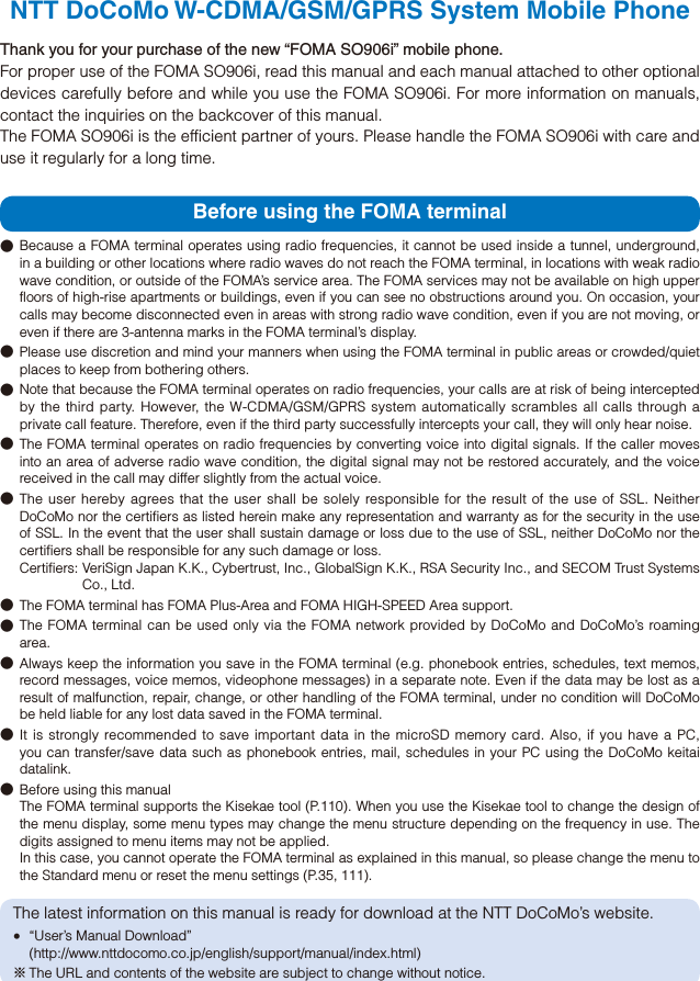 NTT DoCoMo W-CDMA/GSM/GPRS System Mobile PhoneThank you for your purchase of the new “FOMA SO906i” mobile phone.For proper use of the FOMA SO906i, read this manual and each manual attached to other optional devices carefully before and while you use the FOMA SO906i. For more information on manuals, contact the inquiries on the backcover of this manual.The FOMA SO906i is the efficient partner of yours. Please handle the FOMA SO906i with care and use it regularly for a long time.Before using the FOMA terminal● Because a FOMA terminal operates using radio frequencies, it cannot be used inside a tunnel, underground, in a building or other locations where radio waves do not reach the FOMA terminal, in locations with weak radio wave condition, or outside of the FOMA’s service area. The FOMA services may not be available on high upper floors of high-rise apartments or buildings, even if you can see no obstructions around you. On occasion, your calls may become disconnected even in areas with strong radio wave condition, even if you are not moving, or even if there are 3-antenna marks in the FOMA terminal’s display.● Please use discretion and mind your manners when using the FOMA terminal in public areas or crowded/quiet places to keep from bothering others.●  Note that because the FOMA terminal operates on radio frequencies, your calls are at risk of being intercepted by the third party. However, the W-CDMA/GSM/GPRS system automatically scrambles all calls through a private call feature. Therefore, even if the third party successfully intercepts your call, they will only hear noise.● The FOMA terminal operates on radio frequencies by converting voice into digital signals. If the caller moves into an area of adverse radio wave condition, the digital signal may not be restored accurately, and the voice received in the call may differ slightly from the actual voice.● The user hereby agrees that the user shall be solely responsible for the result of the use of SSL. Neither DoCoMo nor the certifiers as listed herein make any representation and warranty as for the security in the use of SSL. In the event that the user shall sustain damage or loss due to the use of SSL, neither DoCoMo nor the certifiers shall be responsible for any such damage or loss.Certifiers: VeriSign Japan K.K., Cybertrust, Inc., GlobalSign K.K., RSA Security Inc., and SECOM Trust Systems Co., Ltd.●  The FOMA terminal has FOMA Plus-Area and FOMA HIGH-SPEED Area support.● The FOMA terminal can be used only via the FOMA network provided by DoCoMo and DoCoMo’s roaming area.● Always keep the information you save in the FOMA terminal (e.g. phonebook entries, schedules, text memos, record messages, voice memos, videophone messages) in a separate note. Even if the data may be lost as a result of malfunction, repair, change, or other handling of the FOMA terminal, under no condition will DoCoMo be held liable for any lost data saved in the FOMA terminal.● It is strongly recommended to save important data in the microSD memory card. Also, if you have a PC, you can transfer/save data such as phonebook entries, mail, schedules in your PC using the DoCoMo keitai datalink.●  Before using this manual The FOMA terminal supports the Kisekae tool (P.110). When you use the Kisekae tool to change the design of the menu display, some menu types may change the menu structure depending on the frequency in use. The digits assigned to menu items may not be applied. In this case, you cannot operate the FOMA terminal as explained in this manual, so please change the menu to the Standard menu or reset the menu settings (P.35, 111).The latest information on this manual is ready for download at the NTT DoCoMo’s website.  “User’s Manual Download” (http://www.nttdocomo.co.jp/english/support/manual/index.html)※ The URL and contents of the website are subject to change without notice.