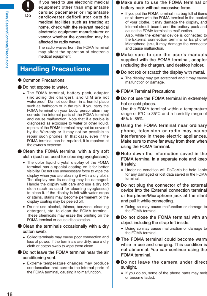 18Easy Search/Contents/Precautions Do  If you need to use electronic medical equipment other than implantable cardiac pacemaker or implantable cardioverter defibrillator outside medical facilities such as treating at home, check with the relevant medical electronic equipment manufacturer or vendor whether the operation may be affected by radio waves.The radio waves from the FOMA terminal may affect the operation of electronic medical equipment.Handling Precautions◆ Common Precautions● Do not expose to water.  The FOMA terminal, battery pack, adapter (including the charger), and UIM are not waterproof. Do not use them in a humid place such as bathroom or in the rain. If you carry the FOMA terminal on your body, perspiration may corrode the internal parts of the FOMA terminal and cause malfunction. Note that if a trouble is diagnosed as exposure to water or other liquid, repairs of the FOMA terminal may not be covered by the Warranty or it may not be possible to repair such phones. In that case, even if the FOMA terminal can be repaired, it is repaired at the owner’s expense.● Clean the FOMA terminal with a dry soft cloth (such as used for cleaning eyeglasses).  The color liquid crystal display of the FOMA terminal has a special coating on it for better visibility. Do not use unnecessary force to wipe the display when you are cleaning it with a dry cloth. The display and its coating may be damaged. Handle the display with care and use a dry soft cloth (such as used for cleaning eyeglasses) to clean it. If the display is left with water drops or stains, stains may become permanent or the display coating may be peeled off.  Do not use alcohol, thinner, benzene, cleaning detergent, etc. to clean the FOMA terminal. These chemicals may erase the printing on the FOMA terminal or cause discoloration.● Clean the terminals occasionally with a dry cotton swab.  Soiled terminals may cause poor connection and loss of power. If the terminals are dirty, use a dry cloth or cotton swab to wipe them clean.● Do not leave the FOMA terminal near the air conditioning vent.  Extreme temperature changes may produce condensation and corrode the internal parts of the FOMA terminal, causing it to malfunction.● Make sure to use the FOMA terminal or battery pack without excessive force.  If you put the FOMA terminal in a bag full of items or sit down with the FOMA terminal in the pocket of your clothe, it may damage the display, and internal circuit board, and the battery pack and cause the FOMA terminal to malfunction. Also, while the external device is connected to the External connection terminal or Earphone/Microphone jack, it may damage the connector and cause malfunction.● Make sure to see the user’s manuals supplied with the FOMA terminal, adapter (including the charger), and desktop holder.● Do not rob or scratch the display with metal.  The display may get scratched and it may cause malfunction or damage.◆ FOMA Terminal Precautions● Do not use the FOMA terminal in extremely hot or cold places. Use the FOMA terminal within a temperature range of 5°C to 35°C and a humidity range of 45% to 85%.● Using the FOMA terminal near ordinary phone, television or radio may cause interference in these electric appliances. Make sure to move far away from them when using the FOMA terminal.● Note down the information saved in the FOMA terminal in a separate note and keep it safely.  Under no condition will DoCoMo be held liable for any damaged or lost data saved in the FOMA terminal.● Do not plug the connector of the external device into the External connection terminal or Earphone/Microphone jack at the slant and pull it while connecting.  Doing so may cause malfunction or damage to the FOMA terminal.● Do not close the FOMA terminal with an object including the strap left inside.  Doing so may cause malfunction or damage to the FOMA terminal.● The FOMA terminal could become warm while in use and charging. This condition is not abnormal. You can continue using the FOMA terminal.● Do not leave the camera under direct sunlight.   If you do so, some of the phone parts may melt or become faded.