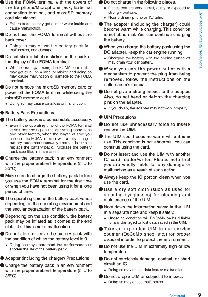 19Easy Search/Contents/Precautions● Use the FOMA terminal with the covers of the Earphone/Microphone jack, External connection terminal, and microSD memory card slot closed.  Failure to do so may get dust or water inside and cause malfunction.● Do not use the FOMA terminal without the back cover.  Doing so may cause the battery pack fall, malfunction, and damage.● Do not stick a label or sticker on the back of the display of the FOMA terminal.  When opening/closing the FOMA terminal, it may get stuck on a label or sticker and doing so may cause malfunction or damage to the FOMA terminal.● Do not remove the microSD memory card or power off the FOMA terminal while using the microSD memory card.  Doing so may cause data loss or malfunction.◆ Battery Pack Precautions● The battery pack is a consumable accessory.  Even if the operating time of the FOMA terminal varies depending on the operating conditions and other factors, when the length of time you can use the FOMA terminal with a fully charged battery becomes unusually short, it is time to replace the battery pack. Purchase the battery pack specified in this manual.● Charge the battery pack in an environment with the proper ambient temperature (5°C to 35°C).● Make sure to charge the battery pack before you use the FOMA terminal for the first time or when you have not been using it for a long period of time.● The operating time of the battery pack varies depending on the operating environment and the secular degradation of the battery pack.● Depending on the use condition, the battery pack may be inflated as it comes to the end of its life. This is not a malfunction.● Do not store or leave the battery pack with the condition of which the battery level is 0.  Doing so may decrement the performance or shorten the life of the battery pack.◆ Adapter (including the charger) Precautions● Charge the battery pack in an environment with the proper ambient temperature (5°C to 35°C).● Do not charge in the following places.  Places that are very humid, dusty or exposed to strong vibrations.  Near ordinary phone or TV/radio.● The adapter (including the charger) could become warm while charging. This condition is not abnormal. You can continue charging the battery.● When you charge the battery pack using the DC adapter, keep the car engine running.  Charging the battery with the engine turned off may drain your car battery.● When you use the power outlet with a mechanism to prevent the plug from being removed, follow the instructions on the outlet’s user’s manual.● Do not give a strong impact to the adapter. Also, do not bend or deform the charging pins on the adapter.  If you do so, the adapter may not work properly.◆ UIM Precautions● Do not use unnecessary force to insert/remove the UIM.● The UIM could become warm while it is in use. This condition is not abnormal. You can continue using the card.● Do not insert and use the UIM with another IC card reader/writer. Please note that you are wholly liable for any damage or malfunction as a result of such action.● Always keep the IC portion clean when you use the card.● Use a dry soft cloth (such as used for cleaning eyeglasses) for cleaning and maintenance of the UIM.● Note down the information saved in the UIM in a separate note and keep it safely.  Under no condition will DoCoMo be held liable for any damaged or lost data saved in the UIM.● Take an expended UIM to our service counter (DoCoMo shop, etc.) for proper disposal in order to protect the environment.● Do not use the UIM in extremely high or low temperature.● Do not carelessly damage, contact, or short circuit an IC.  Doing so may cause data loss or malfunction.● Do not drop a UIM or subject it to impact.  Doing so may cause malfunction.Continued